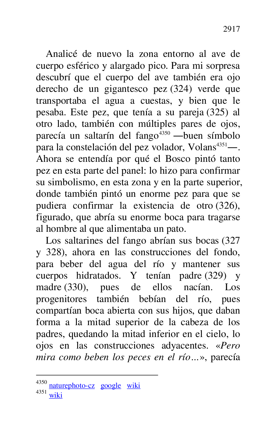 
Analicé de nuevo la zona entorno al ave de 
cuerpo esférico y alargado pico. Para mi sorpresa 
descubrí que el cuerpo del ave también era ojo 
derecho de un gigantesco pez (324) verde que 
transportaba el agua a cuestas, y bien que le 
pesaba. Este pez, que tenía a su pareja (325) al 
otro lado, también con múltiples pares de ojos, 
parecía un saltarín del fango 4350 .buen símbolo 
para la constelación del pez volador, Volans 4351.. 
Ahora se entendía por qué el Bosco pintó tanto 
pez en esta parte del panel: lo hizo para confirmar 
su simbolismo, en esta zona y en la parte superior, 
donde también pintó un enorme pez para que se 
pudiera confirmar la existencia de otro (326), 
figurado, que abría su enorme boca para tragarse 
al hombre al que alimentaba un pato. 

4350 naturephoto-cz google wiki 

4351 wiki 

Los saltarines del fango abrían sus bocas (327 
y 328), ahora en las construcciones del fondo, 
para beber del agua del río y mantener sus 
cuerpos hidratados. Y tenían padre (329) y 
madre (330), pues de ellos nacían. Los 
progenitores también bebían del río, pues 
compartían boca abierta con sus hijos, que daban 
forma a la mitad superior de la cabeza de los 
padres, quedando la mitad inferior en el cielo, lo 
ojos en las construcciones adyacentes. «Pero 
mira como beben los peces en el río…», parecía 


