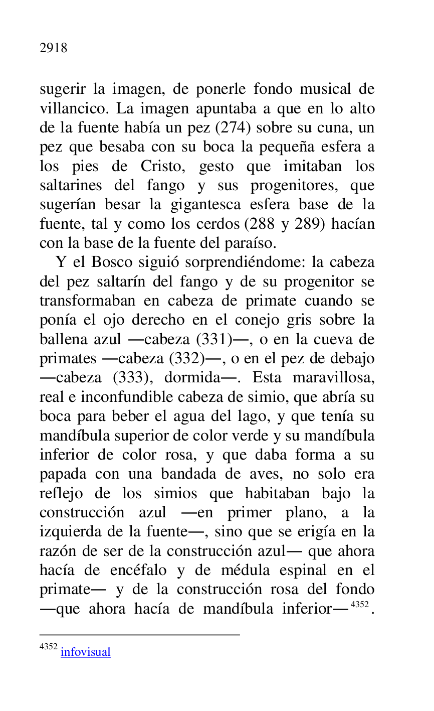 
sugerir la imagen, de ponerle fondo musical de 
villancico. La imagen apuntaba a que en lo alto 
de la fuente había un pez (274) sobre su cuna, un 
pez que besaba con su boca la pequeña esfera a 
los pies de Cristo, gesto que imitaban los 
saltarines del fango y sus progenitores, que 
sugerían besar la gigantesca esfera base de la 
fuente, tal y como los cerdos (288 y 289) hacían 
con la base de la fuente del paraíso. 

Y el Bosco siguió sorprendiéndome: la cabeza 
del pez saltarín del fango y de su progenitor se 
transformaban en cabeza de primate cuando se 
ponía el ojo derecho en el conejo gris sobre la 
ballena azul .cabeza (331)., o en la cueva de 
primates .cabeza (332)., o en el pez de debajo 
.cabeza (333), dormida.. Esta maravillosa, 
real e inconfundible cabeza de simio, que abría su 
boca para beber el agua del lago, y que tenía su 
mandíbula superior de color verde y su mandíbula 
inferior de color rosa, y que daba forma a su 
papada con una bandada de aves, no solo era 
reflejo de los simios que habitaban bajo la 
construcción azul .en primer plano, a la 
izquierda de la fuente., sino que se erigía en la 
razón de ser de la construcción azul. que ahora 
hacía de encéfalo y de médula espinal en el 
primate. y de la construcción rosa del fondo 
.que ahora hacía de mandíbula inferior.4352. 

4352 infovisual 



