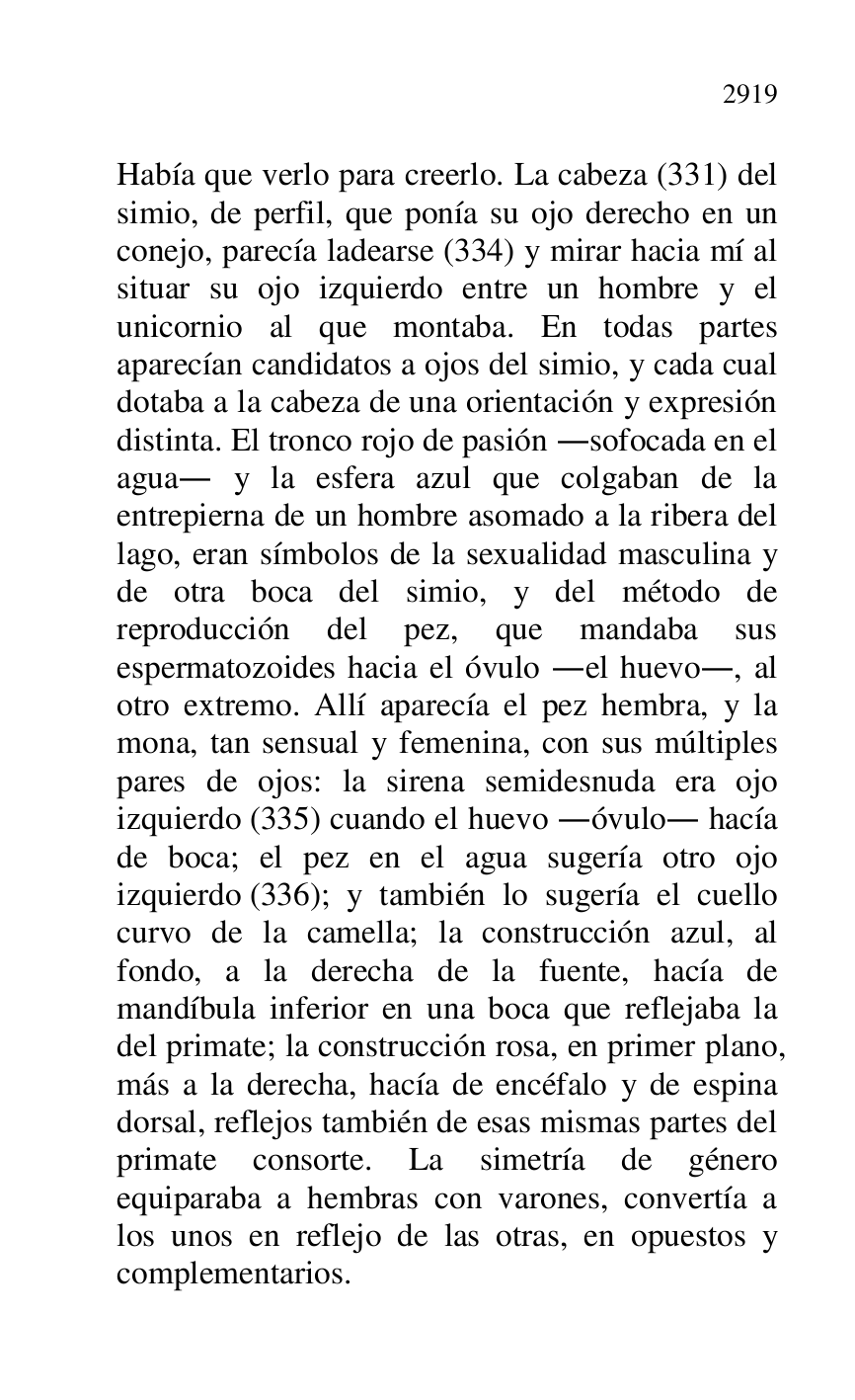 
Había que verlo para creerlo. La cabeza (331) del 
simio, de perfil, que ponía su ojo derecho en un 
conejo, parecía ladearse (334) y mirar hacia mí al 
situar su ojo izquierdo entre un hombre y el 
unicornio al que montaba. En todas partes 
aparecían candidatos a ojos del simio, y cada cual 
dotaba a la cabeza de una orientación y expresión 
distinta. El tronco rojo de pasión .sofocada en el 
agua. y la esfera azul que colgaban de la 
entrepierna de un hombre asomado a la ribera del 
lago, eran símbolos de la sexualidad masculina y 
de otra boca del simio, y del método de 
reproducción del pez, que mandaba sus 
espermatozoides hacia el óvulo .el huevo., al 
otro extremo. Allí aparecía el pez hembra, y la 
mona, tan sensual y femenina, con sus múltiples 
pares de ojos: la sirena semidesnuda era ojo 
izquierdo (335) cuando el huevo .óvulo. hacía 
de boca; el pez en el agua sugería otro ojo 
izquierdo (336); y también lo sugería el cuello 
curvo de la camella; la construcción azul, al 
fondo, a la derecha de la fuente, hacía de 
mandíbula inferior en una boca que reflejaba la 
del primate; la construcción rosa, en primer plano, 
más a la derecha, hacía de encéfalo y de espina 
dorsal, reflejos también de esas mismas partes del 
primate consorte. La simetría de género 
equiparaba a hembras con varones, convertía a 
los unos en reflejo de las otras, en opuestos y 
complementarios. 


