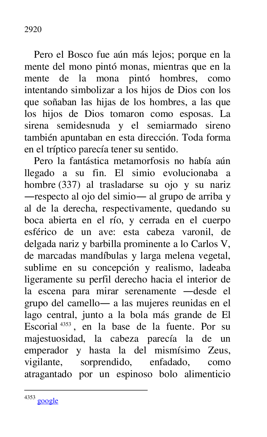 
Pero el Bosco fue aún más lejos; porque en la 
mente del mono pintó monas, mientras que en la 
mente de la mona pintó hombres, como 
intentando simbolizar a los hijos de Dios con los 
que soñaban las hijas de los hombres, a las que 
los hijos de Dios tomaron como esposas. La 
sirena semidesnuda y el semiarmado sireno 
también apuntaban en esta dirección. Toda forma 
en el tríptico parecía tener su sentido. 

Pero la fantástica metamorfosis no había aún 
llegado a su fin. El simio evolucionaba a 
hombre (337) al trasladarse su ojo y su nariz 
.respecto al ojo del simio. al grupo de arriba y 
al de la derecha, respectivamente, quedando su 
boca abierta en el río, y cerrada en el cuerpo 
esférico de un ave: esta cabeza varonil, de 
delgada nariz y barbilla prominente a lo Carlos V, 
de marcadas mandíbulas y larga melena vegetal, 
sublime en su concepción y realismo, ladeaba 
ligeramente su perfil derecho hacia el interior de 
la escena para mirar serenamente .desde el 
grupo del camello. a las mujeres reunidas en el 
lago central, junto a la bola más grande de El 
Escorial 4353, en la base de la fuente. Por su 
majestuosidad, la cabeza parecía la de un 
emperador y hasta la del mismísimo Zeus, 
vigilante, sorprendido, enfadado, como 
atragantado por un espinoso bolo alimenticio 

4353 google 


