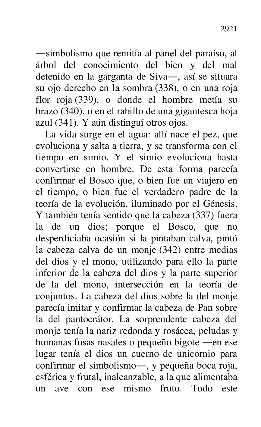 
.simbolismo que remitía al panel del paraíso, al 
árbol del conocimiento del bien y del mal 
detenido en la garganta de Siva., así se situara 
su ojo derecho en la sombra (338), o en una roja 
flor roja (339), o donde el hombre metía su 
brazo (340), o en el rabillo de una gigantesca hoja 
azul (341). Y aún distinguí otros ojos. 

La vida surge en el agua: allí nace el pez, que 
evoluciona y salta a tierra, y se transforma con el 
tiempo en simio. Y el simio evoluciona hasta 
convertirse en hombre. De esta forma parecía 
confirmar el Bosco que, o bien fue un viajero en 
el tiempo, o bien fue el verdadero padre de la 
teoría de la evolución, iluminado por el Génesis. 
Y también tenía sentido que la cabeza (337) fuera 
la de un dios; porque el Bosco, que no 
desperdiciaba ocasión si la pintaban calva, pintó 
la cabeza calva de un monje (342) entre medias 
del dios y el mono, utilizando para ello la parte 
inferior de la cabeza del dios y la parte superior 
de la del mono, intersección en la teoría de 
conjuntos. La cabeza del dios sobre la del monje 
parecía imitar y confirmar la cabeza de Pan sobre 
la del pantocrátor. La sorprendente cabeza del 
monje tenía la nariz redonda y rosácea, peludas y 
humanas fosas nasales o pequeño bigote .en ese 
lugar tenía el dios un cuerno de unicornio para 
confirmar el simbolismo., y pequeña boca roja, 
esférica y frutal, inalcanzable, a la que alimentaba 
un ave con ese mismo fruto. Todo este 



