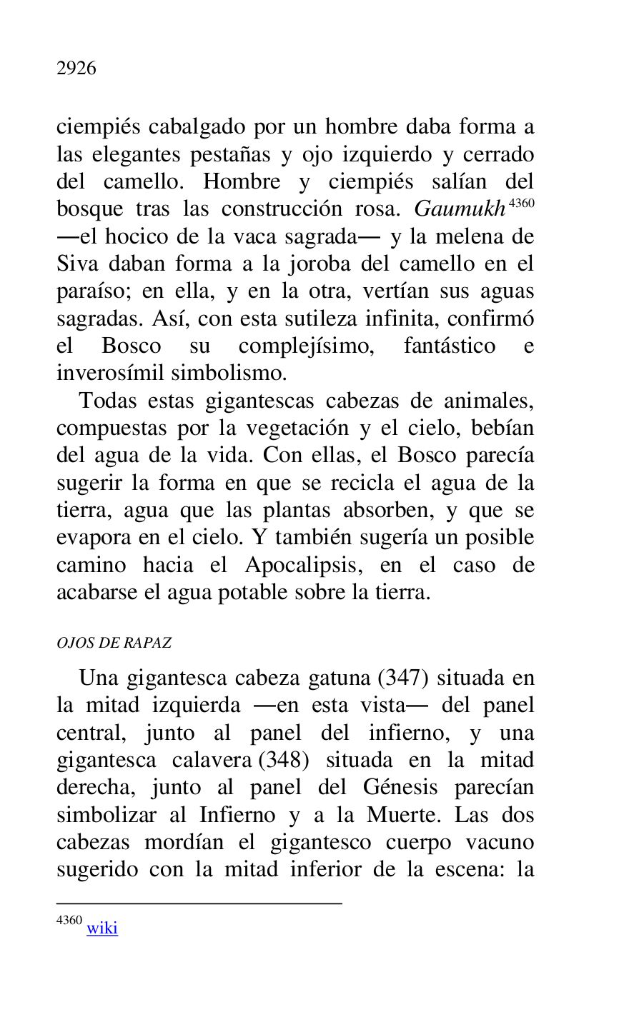 
ciempiés cabalgado por un hombre daba forma a 
las elegantes pestañas y ojo izquierdo y cerrado 
del camello. Hombre y ciempiés salían del 
bosque tras las construcción rosa. Gaumukh 4360 
.el hocico de la vaca sagrada. y la melena de 
Siva daban forma a la joroba del camello en el 
paraíso; en ella, y en la otra, vertían sus aguas 
sagradas. Así, con esta sutileza infinita, confirmó 
el Bosco su complejísimo, fantástico e 
inverosímil simbolismo. 

4360 wiki 

Todas estas gigantescas cabezas de animales, 
compuestas por la vegetación y el cielo, bebían 
del agua de la vida. Con ellas, el Bosco parecía 
sugerir la forma en que se recicla el agua de la 
tierra, agua que las plantas absorben, y que se 
evapora en el cielo. Y también sugería un posible 
camino hacia el Apocalipsis, en el caso de 
acabarse el agua potable sobre la tierra. 

OJOS DE RAPAZ 

Una gigantesca cabeza gatuna (347) situada en 
la mitad izquierda .en esta vista. del panel 
central, junto al panel del infierno, y una 
gigantesca calavera (348) situada en la mitad 
derecha, junto al panel del Génesis parecían 
simbolizar al Infierno y a la Muerte. Las dos 
cabezas mordían el gigantesco cuerpo vacuno 
sugerido con la mitad inferior de la escena: la 


