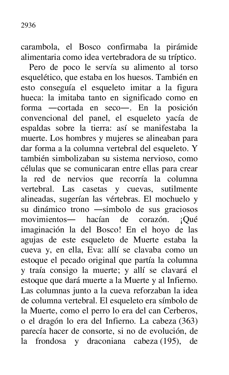 
carambola, el Bosco confirmaba la pirámide 
alimentaria como idea vertebradora de su tríptico. 

Pero de poco le servía su alimento al torso 
esquelético, que estaba en los huesos. También en 
esto conseguía el esqueleto imitar a la figura 
hueca: la imitaba tanto en significado como en 
forma .cortada en seco.. En la posición 
convencional del panel, el esqueleto yacía de 
espaldas sobre la tierra: así se manifestaba la 
muerte. Los hombres y mujeres se alineaban para 
dar forma a la columna vertebral del esqueleto. Y 
también simbolizaban su sistema nervioso, como 
células que se comunicaran entre ellas para crear 
la red de nervios que recorría la columna 
vertebral. Las casetas y cuevas, sutilmente 
alineadas, sugerían las vértebras. El mochuelo y 
su dinámico trono .símbolo de sus graciosos 
movimientos. hacían de corazón. ¡Qué 
imaginación la del Bosco! En el hoyo de las 
agujas de este esqueleto de Muerte estaba la 
cueva y, en ella, Eva: allí se clavaba como un 
estoque el pecado original que partía la columna 
y traía consigo la muerte; y allí se clavará el 
estoque que dará muerte a la Muerte y al Infierno. 
Las columnas junto a la cueva reforzaban la idea 
de columna vertebral. El esqueleto era símbolo de 
la Muerte, como el perro lo era del can Cerberos, 
o el dragón lo era del Infierno. La cabeza (363) 
parecía hacer de consorte, si no de evolución, de 
la frondosa y draconiana cabeza (195), de 



