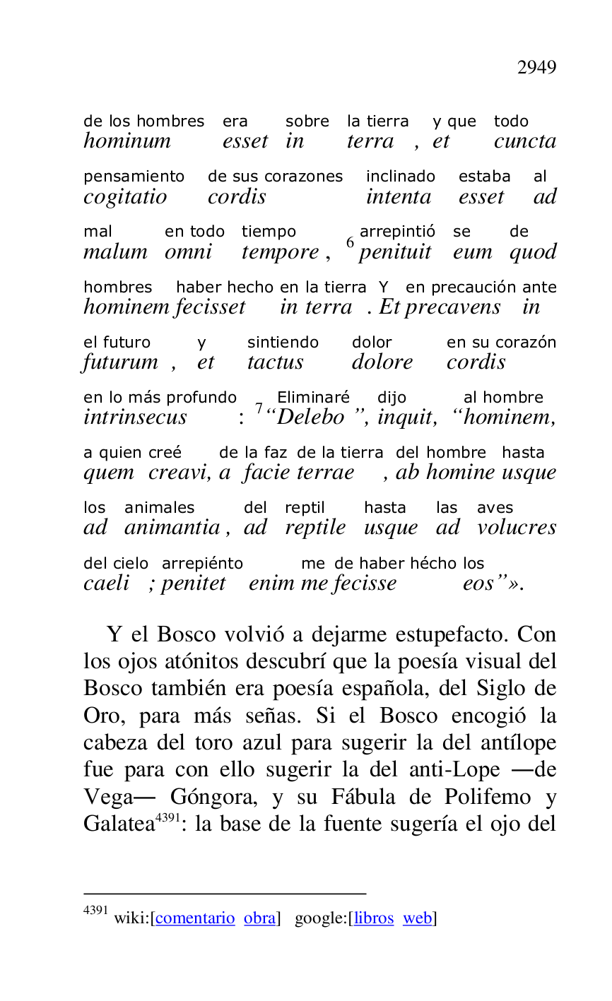
hominumde los hombres 
essetera 
insobre 
terrala tierra, ety que 
cunctatodo 
cogitatiopensamiento 
cordisde sus corazones 
intentainclinado 
essetestaba 
adal 
malummal 
omnien todo 
temporetiempo, 6penituitarrepintió 
eumse 
quodde 
hominemhombres 
fecissethaber hecho 
inen 
terrala tierra. EtY 
precavensen precaución 
inante 
futurumel futuro, ety 
tactussintiendo 
doloredolor 
cordisen su corazón 
intrinsecusen lo más profundo: 7“DeleboEliminaré”, inquitdijo, “hominemal hombre, 
quema quien 
creavicreé, ade 
faciela faz 
terraede la tierra, abdel 
hominehombre 
usquehasta 
adlos 
animantiaanimales, addel 
reptilereptil 
usquehasta 
adlas 
volucresaves 
caelidel cielo; penitetarrepiénto 
enim meme 
fecissede haber hécho 
eoslos”». 

Y el Bosco volvió a dejarme estupefacto. Con 
los ojos atónitos descubrí que la poesía visual del 
Bosco también era poesía española, del Siglo de 
Oro, para más señas. Si el Bosco encogió la 
cabeza del toro azul para sugerir la del antílope 
fue para con ello sugerir la del anti-Lope .de 
Vega. Góngora, y su Fábula de Polifemo y 
Galatea 4391: la base de la fuente sugería el ojo del 

4391 wiki:[comentario obra] google:[libros web] 


