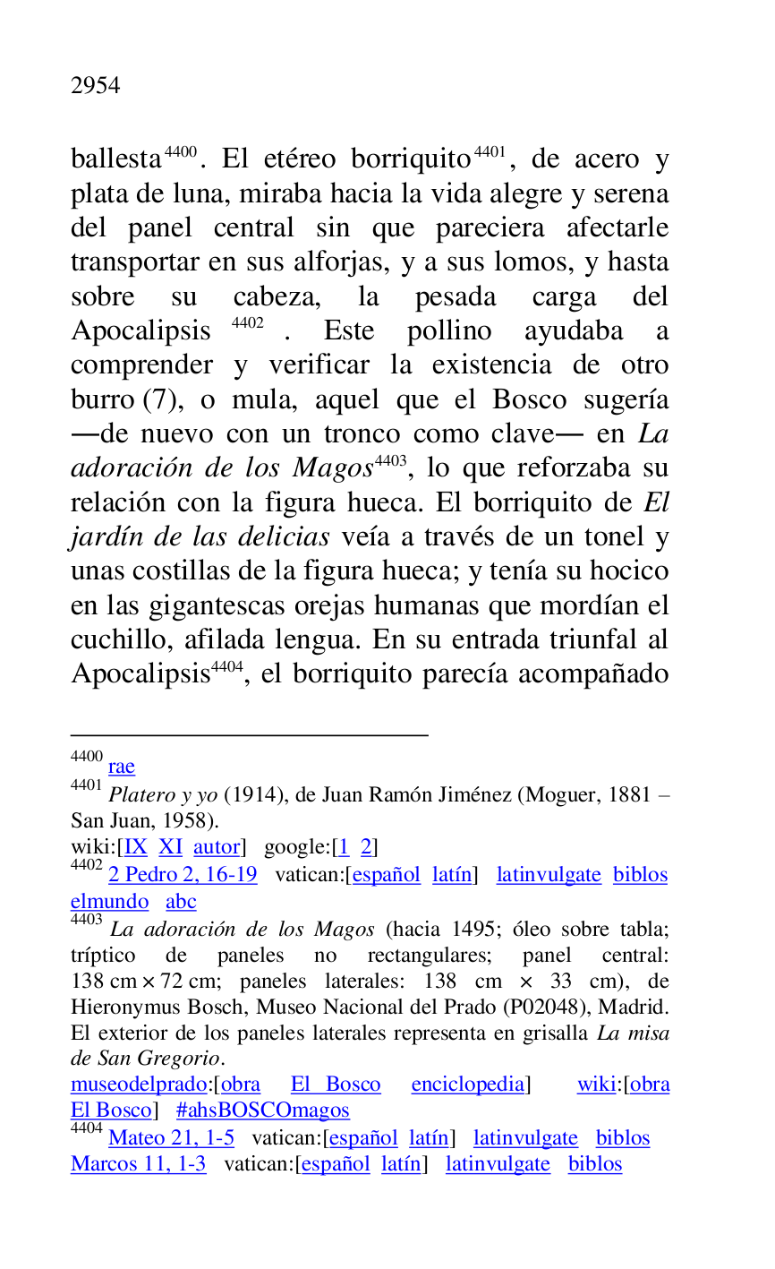 
ballesta 4400. El etéreo borriquito 4401, de acero y 
plata de luna, miraba hacia la vida alegre y serena 
del panel central sin que pareciera afectarle 
transportar en sus alforjas, y a sus lomos, y hasta 
sobre su cabeza, la pesada carga del 
Apocalipsis 4402. Este pollino ayudaba a 
comprender y verificar la existencia de otro 
burro (7), o mula, aquel que el Bosco sugería 
.de nuevo con un tronco como clave. en La 
adoración de los Magos 4403, lo que reforzaba su 
relación con la figura hueca. El borriquito de El 
jardín de las delicias veía a través de un tonel y 
unas costillas de la figura hueca; y tenía su hocico 
en las gigantescas orejas humanas que mordían el 
cuchillo, afilada lengua. En su entrada triunfal al 
Apocalipsis 4404, el borriquito parecía acompañado 

4400 rae 

4401 Platero y yo (1914), de Juan Ramón Jiménez (Moguer, 1881 R 
San Juan, 1958). 

wiki:[IX XI autor] google:[1 2] 

4402 2 Pedro 2, 16-19 vatican:[español latín] latinvulgate biblos 

elmundo abc 

4403 La adoración de los Magos (hacia 1495; óleo sobre tabla; 
tríptico de paneles no rectangulares; panel central: 
138 cm × 72 cm; paneles laterales: 138 cm × 33 cm), de 
Hieronymus Bosch, Museo Nacional del Prado (P02048), Madrid. El exterior de los paneles laterales representa en grisalla La misa 
de San Gregorio. 

museodelprado:[obra El Bosco enciclopedia] wiki:[obra 
El Bosco] #ahsBOSCOmagos 

4404 Mateo 21, 1-5 vatican:[español latín] latinvulgate biblos 

Marcos 11, 1-3 vatican:[español latín] latinvulgate biblos 


