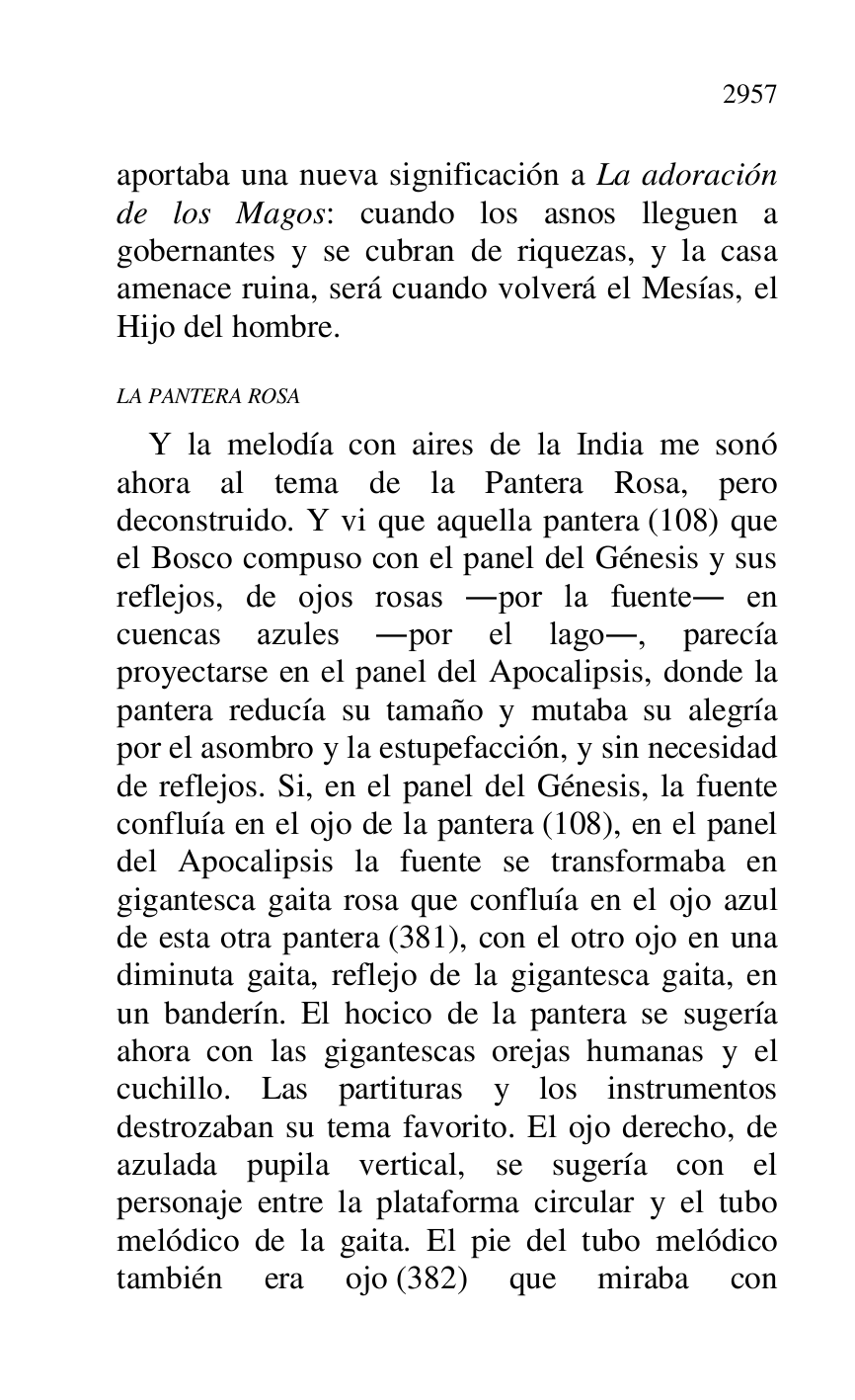 
aportaba una nueva significación a La adoración 
de los Magos: cuando los asnos lleguen a 
gobernantes y se cubran de riquezas, y la casa 
amenace ruina, será cuando volverá el Mesías, el 
Hijo del hombre. 

LA PANTERA ROSA 

Y la melodía con aires de la India me sonó 
ahora al tema de la Pantera Rosa, pero 
deconstruido. Y vi que aquella pantera (108) que 
el Bosco compuso con el panel del Génesis y sus 
reflejos, de ojos rosas .por la fuente. en 
cuencas azules .por el lago., parecía 
proyectarse en el panel del Apocalipsis, donde la 
pantera reducía su tamaño y mutaba su alegría 
por el asombro y la estupefacción, y sin necesidad 
de reflejos. Si, en el panel del Génesis, la fuente 
confluía en el ojo de la pantera (108), en el panel 
del Apocalipsis la fuente se transformaba en 
gigantesca gaita rosa que confluía en el ojo azul 
de esta otra pantera (381), con el otro ojo en una 
diminuta gaita, reflejo de la gigantesca gaita, en 
un banderín. El hocico de la pantera se sugería 
ahora con las gigantescas orejas humanas y el 
cuchillo. Las partituras y los instrumentos 
destrozaban su tema favorito. El ojo derecho, de 
azulada pupila vertical, se sugería con el 
personaje entre la plataforma circular y el tubo 
melódico de la gaita. El pie del tubo melódico 
también era ojo (382) que miraba con 


