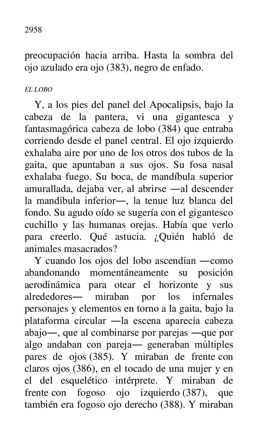 
preocupación hacia arriba. Hasta la sombra del 
ojo azulado era ojo (383), negro de enfado. 

EL LOBO 

Y, a los pies del panel del Apocalipsis, bajo la 
cabeza de la pantera, vi una gigantesca y 
fantasmagórica cabeza de lobo (384) que entraba 
corriendo desde el panel central. El ojo izquierdo 
exhalaba aire por uno de los otros dos tubos de la 
gaita, que apuntaban a sus ojos. Su fosa nasal 
exhalaba fuego. Su boca, de mandíbula superior 
amurallada, dejaba ver, al abrirse .al descender 
la mandíbula inferior., la tenue luz blanca del 
fondo. Su agudo oído se sugería con el gigantesco 
cuchillo y las humanas orejas. Había que verlo 
para creerlo. Qué astucia. ¿Quién habló de 
animales masacrados? 

Y cuando los ojos del lobo ascendían .como 
abandonando momentáneamente su posición 
aerodinámica para otear el horizonte y sus 
alrededores. miraban por los infernales 
personajes y elementos en torno a la gaita, bajo la 
plataforma circular .la escena aparecía cabeza 
abajo., que al combinarse por parejas .que por 
algo andaban con pareja. generaban múltiples 
pares de ojos (385). Y miraban de frente con 
claros ojos (386), en el tocado de una mujer y en 
el del esquelético intérprete. Y miraban de 
frente con fogoso ojo izquierdo (387), que 
también era fogoso ojo derecho (388). Y miraban 


