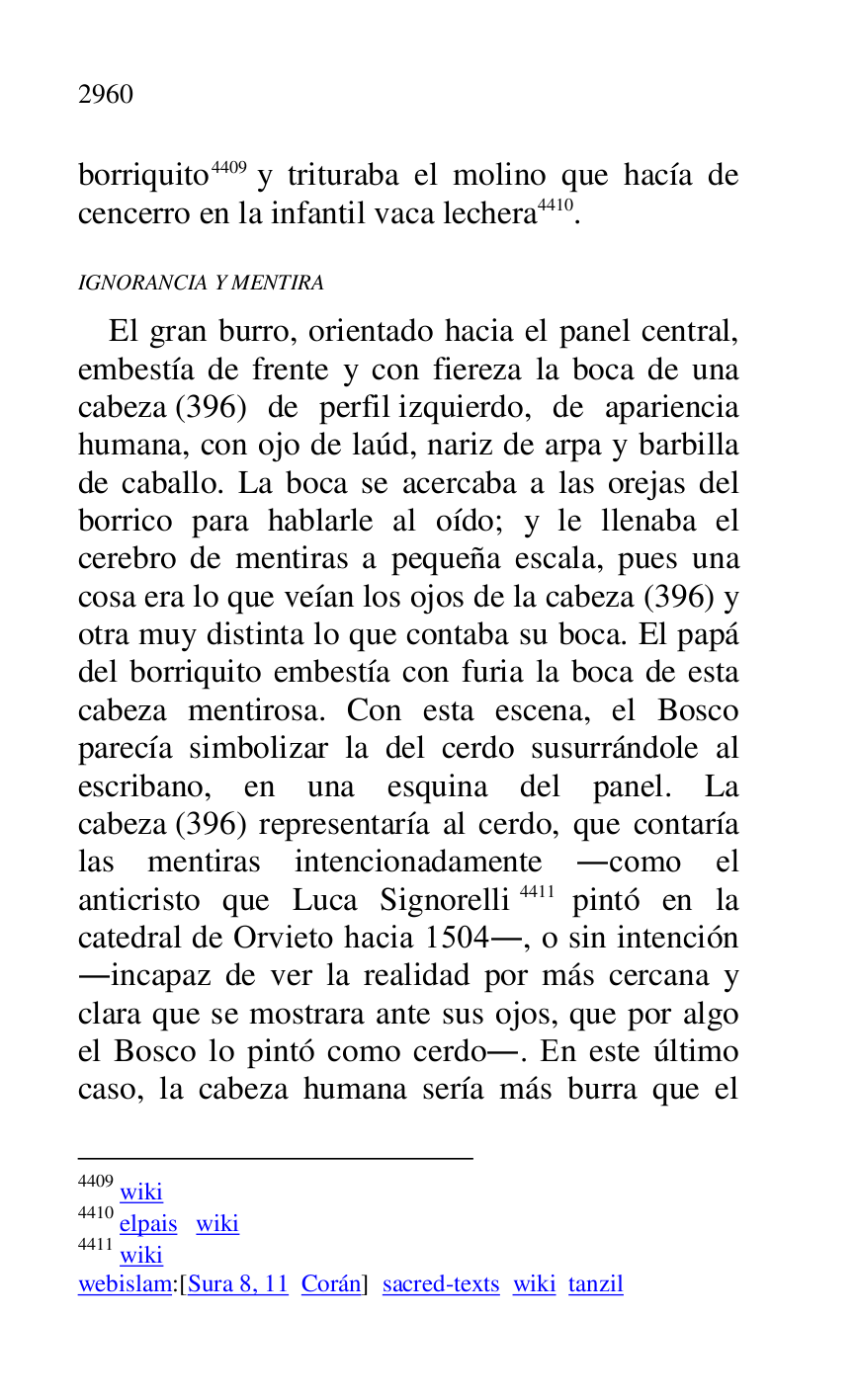 
borriquito 4409 y trituraba el molino que hacía de 
cencerro en la infantil vaca lechera 4410. 

4409 wiki 

4410 elpais wiki 

4411 wiki 

webislam:[Sura 8, 11 Corán] sacred-texts wiki tanzil 

IGNORANCIA Y MENTIRA 

El gran burro, orientado hacia el panel central, 
embestía de frente y con fiereza la boca de una 
cabeza (396) de perfil izquierdo, de apariencia 
humana, con ojo de laúd, nariz de arpa y barbilla 
de caballo. La boca se acercaba a las orejas del 
borrico para hablarle al oído; y le llenaba el 
cerebro de mentiras a pequeña escala, pues una 
cosa era lo que veían los ojos de la cabeza (396) y 
otra muy distinta lo que contaba su boca. El papá 
del borriquito embestía con furia la boca de esta 
cabeza mentirosa. Con esta escena, el Bosco 
parecía simbolizar la del cerdo susurrándole al 
escribano, en una esquina del panel. La 
cabeza (396) representaría al cerdo, que contaría 
las mentiras intencionadamente .como el 
anticristo que Luca Signorelli 4411 pintó en la 
catedral de Orvieto hacia 1504., o sin intención 
.incapaz de ver la realidad por más cercana y 
clara que se mostrara ante sus ojos, que por algo 
el Bosco lo pintó como cerdo.. En este último 
caso, la cabeza humana sería más burra que el 


