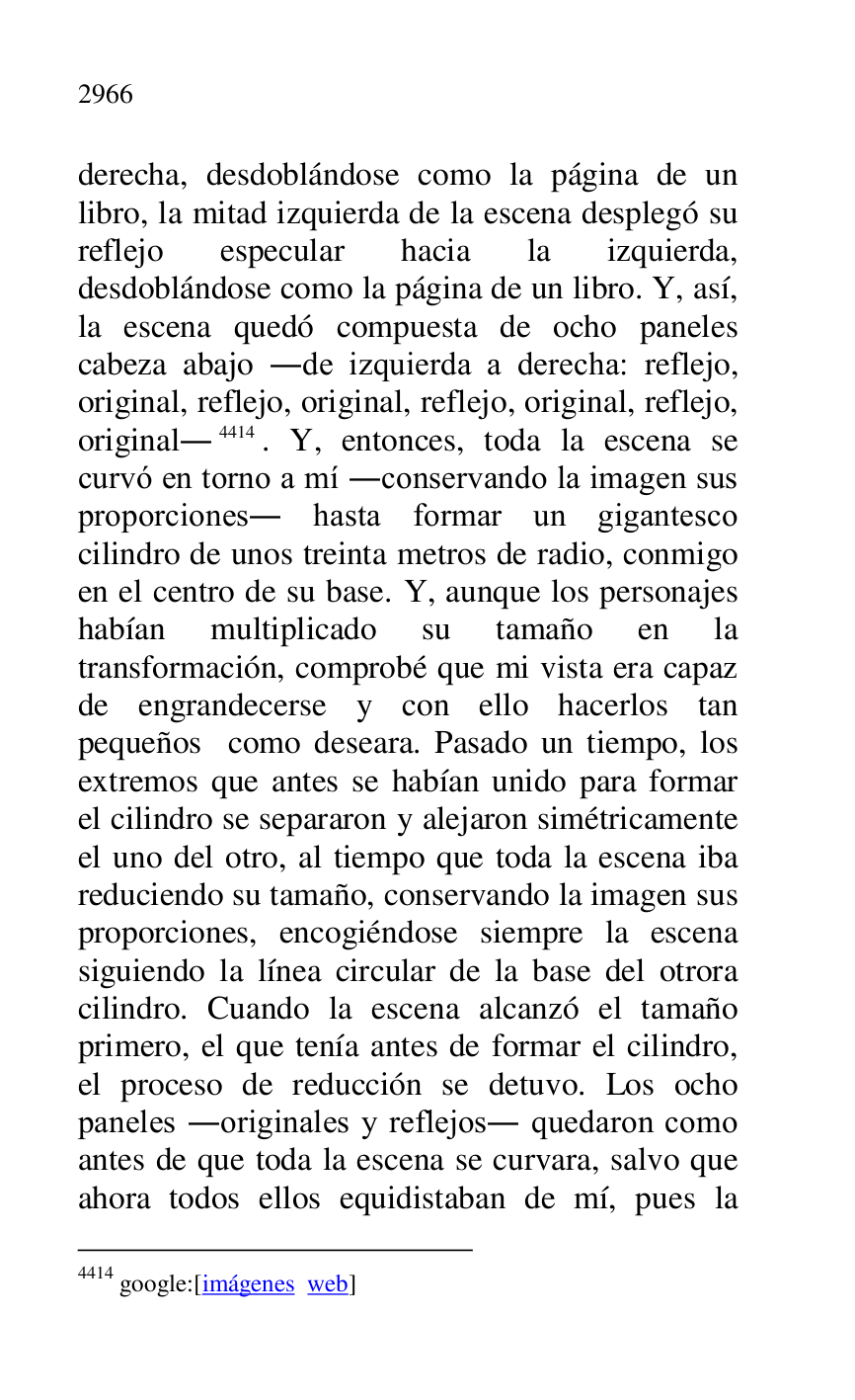 
derecha, desdoblándose como la página de un 
libro, la mitad izquierda de la escena desplegó su 
reflejo especular hacia la izquierda, 
desdoblándose como la página de un libro. Y, así, 
la escena quedó compuesta de ocho paneles 
cabeza abajo .de izquierda a derecha: reflejo, 
original, reflejo, original, reflejo, original, reflejo, 
original.4414. Y, entonces, toda la escena se 
curvó en torno a mí .conservando la imagen sus 
proporciones. hasta formar un gigantesco 
cilindro de unos treinta metros de radio, conmigo 
en el centro de su base. Y, aunque los personajes 
habían multiplicado su tamaño en la 
transformación, comprobé que mi vista era capaz 
de engrandecerse y con ello hacerlos tan 
pequeños como deseara. Pasado un tiempo, los 
extremos que antes se habían unido para formar 
el cilindro se separaron y alejaron simétricamente 
el uno del otro, al tiempo que toda la escena iba 
reduciendo su tamaño, conservando la imagen sus 
proporciones, encogiéndose siempre la escena 
siguiendo la línea circular de la base del otrora 
cilindro. Cuando la escena alcanzó el tamaño 
primero, el que tenía antes de formar el cilindro, 
el proceso de reducción se detuvo. Los ocho 
paneles .originales y reflejos. quedaron como 
antes de que toda la escena se curvara, salvo que 
ahora todos ellos equidistaban de mí, pues la 

4414 google:[imágenes web] 


