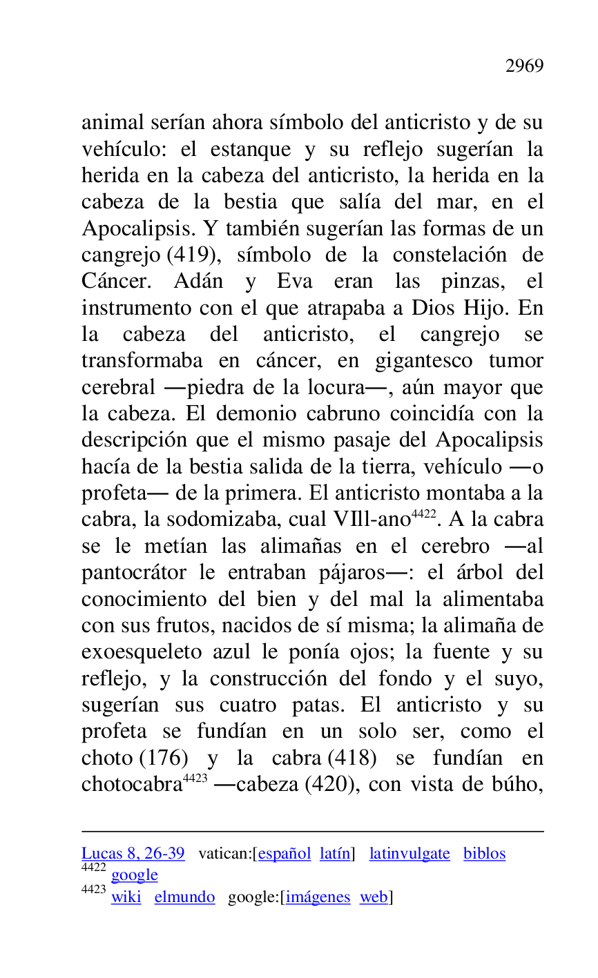 
Lucas 8, 26-39 vatican:[español latín] latinvulgate biblos 

4422 google 

4423 wiki elmundo google:[imágenes web] 

animal serían ahora símbolo del anticristo y de su 
vehículo: el estanque y su reflejo sugerían la 
herida en la cabeza del anticristo, la herida en la 
cabeza de la bestia que salía del mar, en el 
Apocalipsis. Y también sugerían las formas de un 
cangrejo (419), símbolo de la constelación de 
Cáncer. Adán y Eva eran las pinzas, el 
instrumento con el que atrapaba a Dios Hijo. En 
la cabeza del anticristo, el cangrejo se 
transformaba en cáncer, en gigantesco tumor 
cerebral .piedra de la locura., aún mayor que 
la cabeza. El demonio cabruno coincidía con la 
descripción que el mismo pasaje del Apocalipsis 
hacía de la bestia salida de la tierra, vehículo .o 
profeta. de la primera. El anticristo montaba a la 
cabra, la sodomizaba, cual VIll-ano 4422. A la cabra 
se le metían las alimañas en el cerebro .al 
pantocrátor le entraban pájaros.: el árbol del 
conocimiento del bien y del mal la alimentaba 
con sus frutos, nacidos de sí misma; la alimaña de 
exoesqueleto azul le ponía ojos; la fuente y su 
reflejo, y la construcción del fondo y el suyo, 
sugerían sus cuatro patas. El anticristo y su 
profeta se fundían en un solo ser, como el 
choto (176) y la cabra (418) se fundían en 
chotocabra 4423 .cabeza (420), con vista de búho, 


