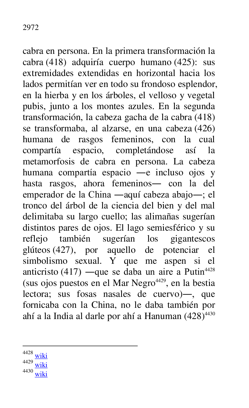 
cabra en persona. En la primera transformación la 
cabra (418) adquiría cuerpo humano (425): sus 
extremidades extendidas en horizontal hacia los 
lados permitían ver en todo su frondoso esplendor, 
en la hierba y en los árboles, el velloso y vegetal 
pubis, junto a los montes azules. En la segunda 
transformación, la cabeza gacha de la cabra (418) 
se transformaba, al alzarse, en una cabeza (426) 
humana de rasgos femeninos, con la cual 
compartía espacio, completándose así la 
metamorfosis de cabra en persona. La cabeza 
humana compartía espacio .e incluso ojos y 
hasta rasgos, ahora femeninos. con la del 
emperador de la China .aquí cabeza abajo.; el 
tronco del árbol de la ciencia del bien y del mal 
delimitaba su largo cuello; las alimañas sugerían 
distintos pares de ojos. El lago semiesférico y su 
reflejo también sugerían los gigantescos 
glúteos (427), por aquello de potenciar el 
simbolismo sexual. Y que me aspen si el 
anticristo (417) .que se daba un aire a Putin 4428 
(sus ojos puestos en el Mar Negro 4429, en la bestia 
lectora; sus fosas nasales de cuervo)., que 
fornicaba con la China, no le daba también por 
ahí a la India al darle por ahí a Hanuman (428) 4430 

4428 wiki 

4429 wiki 

4430 wiki 


