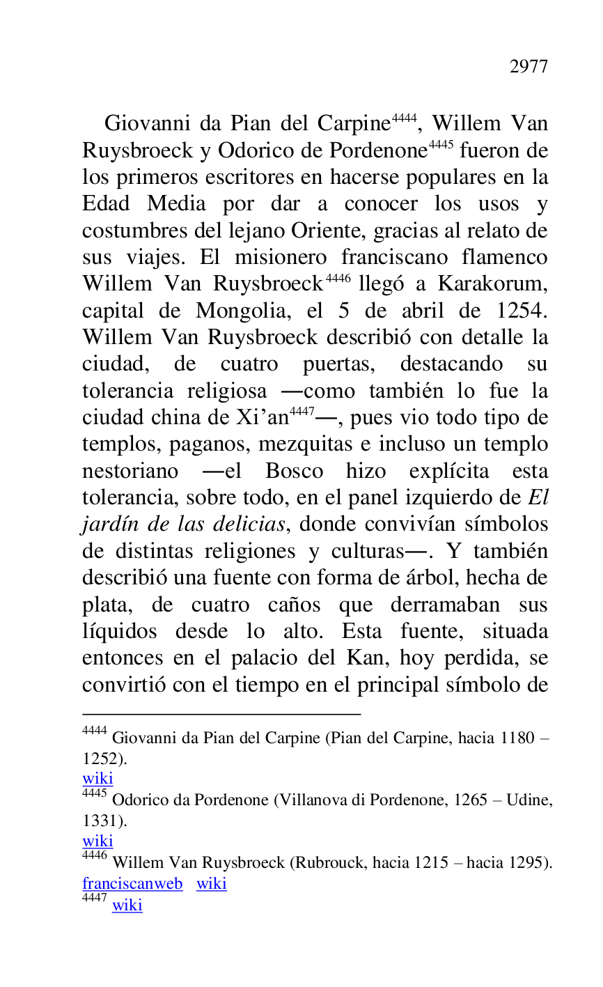
Giovanni da Pian del Carpine 4444, Willem Van 
Ruysbroeck y Odorico de Pordenone 4445 fueron de 
los primeros escritores en hacerse populares en la 
Edad Media por dar a conocer los usos y 
costumbres del lejano Oriente, gracias al relato de 
sus viajes. El misionero franciscano flamenco 
Willem Van Ruysbroeck 4446 llegó a Karakorum, 
capital de Mongolia, el 5 de abril de 1254. 
Willem Van Ruysbroeck describió con detalle la 
ciudad, de cuatro puertas, destacando su 
tolerancia religiosa .como también lo fue la 
ciudad china de Xiran 4447., pues vio todo tipo de 
templos, paganos, mezquitas e incluso un templo 
nestoriano .el Bosco hizo explícita esta 
tolerancia, sobre todo, en el panel izquierdo de El 
jardín de las delicias, donde convivían símbolos 
de distintas religiones y culturas.. Y también 
describió una fuente con forma de árbol, hecha de 
plata, de cuatro caños que derramaban sus 
líquidos desde lo alto. Esta fuente, situada 
entonces en el palacio del Kan, hoy perdida, se 
convirtió con el tiempo en el principal símbolo de 

4444 Giovanni da Pian del Carpine (Pian del Carpine, hacia 1180 R 
1252). 

wiki 

4445 Odorico da Pordenone (Villanova di Pordenone, 1265 R Udine, 
1331). 

wiki 

4446 Willem Van Ruysbroeck (Rubrouck, hacia 1215 R hacia 1295). 

franciscanweb wiki 

4447 wiki 


