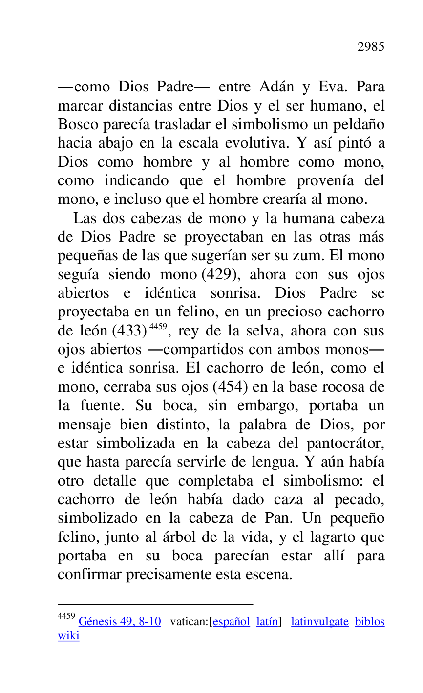 
.como Dios Padre. entre Adán y Eva. Para 
marcar distancias entre Dios y el ser humano, el 
Bosco parecía trasladar el simbolismo un peldaño 
hacia abajo en la escala evolutiva. Y así pintó a 
Dios como hombre y al hombre como mono, 
como indicando que el hombre provenía del 
mono, e incluso que el hombre crearía al mono. 

Las dos cabezas de mono y la humana cabeza 
de Dios Padre se proyectaban en las otras más 
pequeñas de las que sugerían ser su zum. El mono 
seguía siendo mono (429), ahora con sus ojos 
abiertos e idéntica sonrisa. Dios Padre se 
proyectaba en un felino, en un precioso cachorro 
de león (433) 4459, rey de la selva, ahora con sus 
ojos abiertos .compartidos con ambos monos. 
e idéntica sonrisa. El cachorro de león, como el 
mono, cerraba sus ojos (454) en la base rocosa de 
la fuente. Su boca, sin embargo, portaba un 
mensaje bien distinto, la palabra de Dios, por 
estar simbolizada en la cabeza del pantocrátor, 
que hasta parecía servirle de lengua. Y aún había 
otro detalle que completaba el simbolismo: el 
cachorro de león había dado caza al pecado, 
simbolizado en la cabeza de Pan. Un pequeño 
felino, junto al árbol de la vida, y el lagarto que 
portaba en su boca parecían estar allí para 
confirmar precisamente esta escena. 

4459 Génesis 49, 8-10 vatican:[español latín] latinvulgate biblos 

wiki 


