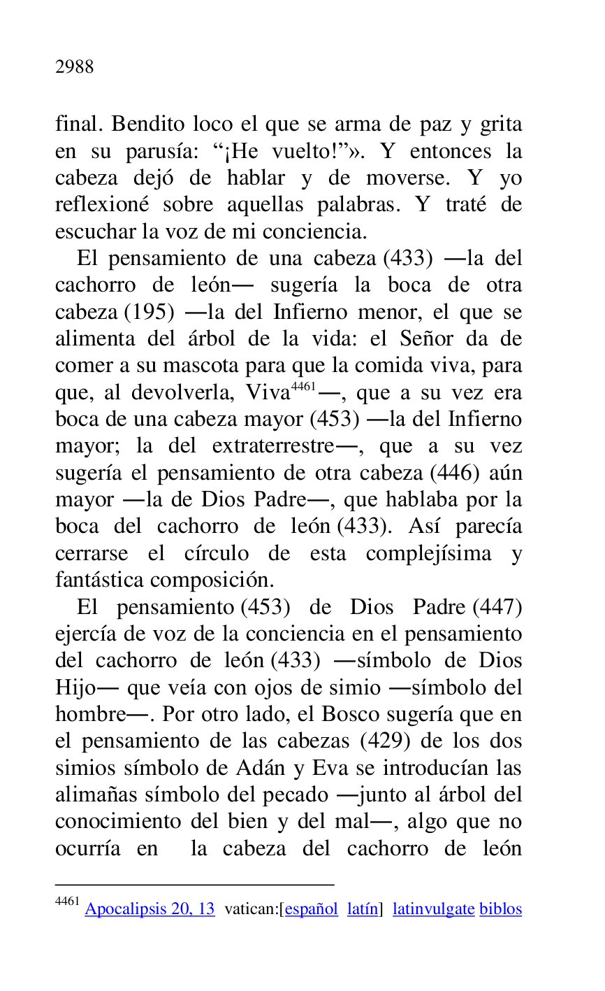 
final. Bendito loco el que se arma de paz y grita 
en su parusía: R¡He vuelto!r». Y entonces la 
cabeza dejó de hablar y de moverse. Y yo 
reflexioné sobre aquellas palabras. Y traté de 
escuchar la voz de mi conciencia. 

El pensamiento de una cabeza (433) .la del 
cachorro de león. sugería la boca de otra 
cabeza (195) .la del Infierno menor, el que se 
alimenta del árbol de la vida: el Señor da de 
comer a su mascota para que la comida viva, para 
que, al devolverla, Viva 4461., que a su vez era 
boca de una cabeza mayor (453) .la del Infierno 
mayor; la del extraterrestre., que a su vez 
sugería el pensamiento de otra cabeza (446) aún 
mayor .la de Dios Padre., que hablaba por la 
boca del cachorro de león (433). Así parecía 
cerrarse el círculo de esta complejísima y 
fantástica composición. 

4461 Apocalipsis 20, 13 vatican:[español latín] latinvulgate biblos 

El pensamiento (453) de Dios Padre (447) 
ejercía de voz de la conciencia en el pensamiento 
del cachorro de león (433) .símbolo de Dios 
Hijo. que veía con ojos de simio .símbolo del 
hombre.. Por otro lado, el Bosco sugería que en 
el pensamiento de las cabezas (429) de los dos 
simios símbolo de Adán y Eva se introducían las 
alimañas símbolo del pecado .junto al árbol del 
conocimiento del bien y del mal., algo que no 
ocurría en la cabeza del cachorro de león 


