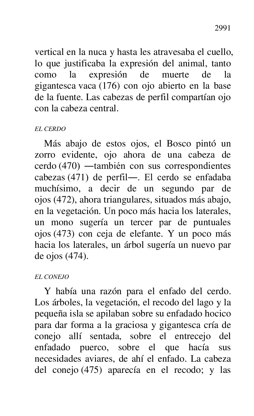
vertical en la nuca y hasta les atravesaba el cuello, 
lo que justificaba la expresión del animal, tanto 
como la expresión de muerte de la 
gigantesca vaca (176) con ojo abierto en la base 
de la fuente. Las cabezas de perfil compartían ojo 
con la cabeza central. 

EL CERDO 

Más abajo de estos ojos, el Bosco pintó un 
zorro evidente, ojo ahora de una cabeza de 
cerdo (470) .también con sus correspondientes 
cabezas (471) de perfil.. El cerdo se enfadaba 
muchísimo, a decir de un segundo par de 
ojos (472), ahora triangulares, situados más abajo, 
en la vegetación. Un poco más hacia los laterales, 
un mono sugería un tercer par de puntuales 
ojos (473) con ceja de elefante. Y un poco más 
hacia los laterales, un árbol sugería un nuevo par 
de ojos (474). 

EL CONEJO 

Y había una razón para el enfado del cerdo. 
Los árboles, la vegetación, el recodo del lago y la 
pequeña isla se apilaban sobre su enfadado hocico 
para dar forma a la graciosa y gigantesca cría de 
conejo allí sentada, sobre el entrecejo del 
enfadado puerco, sobre el que hacía sus 
necesidades aviares, de ahí el enfado. La cabeza 
del conejo (475) aparecía en el recodo; y las 



