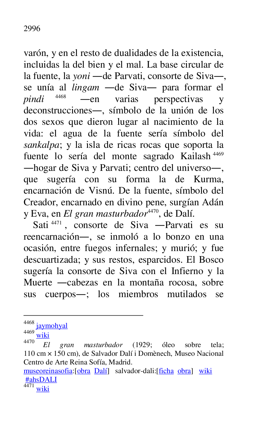 
varón, y en el resto de dualidades de la existencia, 
incluidas la del bien y el mal. La base circular de 
la fuente, la yoni .de Parvati, consorte de Siva., 
se unía al lingam .de Siva. para formar el 
pindi 4468 .en varias perspectivas y 
deconstrucciones., símbolo de la unión de los 
dos sexos que dieron lugar al nacimiento de la 
vida: el agua de la fuente sería símbolo del 
sankalpa; y la isla de ricas rocas que soporta la 
fuente lo sería del monte sagrado Kailash 4469 
.hogar de Siva y Parvati; centro del universo., 
que sugería con su forma la de Kurma, 
encarnación de Visnú. De la fuente, símbolo del 
Creador, encarnado en divino pene, surgían Adán 
y Eva, en El gran masturbador 4470, de Dalí. 

4468 jaymohyal 

4469 wiki 

4470 El gran masturbador (1929; óleo sobre tela; 
110 cm × 150 cm), de Salvador Dalí i Domènech, Museo Nacional 
Centro de Arte Reina Sofía, Madrid. 

museoreinasofia:[obra Dalí] salvador-dali:[ficha obra] wiki 

 #ahsDALI 

4471 wiki 

Sati 4471, consorte de Siva .Parvati es su 
reencarnación., se inmoló a lo bonzo en una 
ocasión, entre fuegos infernales; y murió; y fue 
descuartizada; y sus restos, esparcidos. El Bosco 
sugería la consorte de Siva con el Infierno y la 
Muerte .cabezas en la montaña rocosa, sobre 
sus cuerpos.; los miembros mutilados se 


