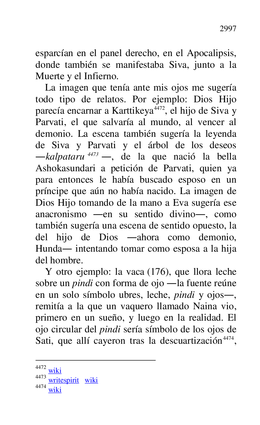 
esparcían en el panel derecho, en el Apocalipsis, 
donde también se manifestaba Siva, junto a la 
Muerte y el Infierno. 

La imagen que tenía ante mis ojos me sugería 
todo tipo de relatos. Por ejemplo: Dios Hijo 
parecía encarnar a Karttikeya 4472, el hijo de Siva y 
Parvati, el que salvaría al mundo, al vencer al 
demonio. La escena también sugería la leyenda 
de Siva y Parvati y el árbol de los deseos 
.kalpataru 4473., de la que nació la bella 
Ashokasundari a petición de Parvati, quien ya 
para entonces le había buscado esposo en un 
príncipe que aún no había nacido. La imagen de 
Dios Hijo tomando de la mano a Eva sugería ese 
anacronismo .en su sentido divino., como 
también sugería una escena de sentido opuesto, la 
del hijo de Dios .ahora como demonio, 
Hunda. intentando tomar como esposa a la hija 
del hombre. 

4472 wiki 

4473 writespirit wiki 

4474 wiki 

Y otro ejemplo: la vaca (176), que llora leche 
sobre un pindi con forma de ojo .la fuente reúne 
en un solo símbolo ubres, leche, pindi y ojos., 
remitía a la que un vaquero llamado Naina vio, 
primero en un sueño, y luego en la realidad. El 
ojo circular del pindi sería símbolo de los ojos de 
Sati, que allí cayeron tras la descuartización 4474, 


