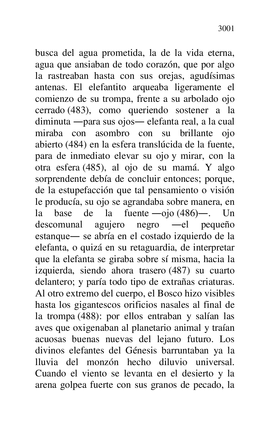 
busca del agua prometida, la de la vida eterna, 
agua que ansiaban de todo corazón, que por algo 
la rastreaban hasta con sus orejas, agudísimas 
antenas. El elefantito arqueaba ligeramente el 
comienzo de su trompa, frente a su arbolado ojo 
cerrado (483), como queriendo sostener a la 
diminuta .para sus ojos. elefanta real, a la cual 
miraba con asombro con su brillante ojo 
abierto (484) en la esfera translúcida de la fuente, 
para de inmediato elevar su ojo y mirar, con la 
otra esfera (485), al ojo de su mamá. Y algo 
sorprendente debía de concluir entonces; porque, 
de la estupefacción que tal pensamiento o visión 
le producía, su ojo se agrandaba sobre manera, en 
la base de la fuente .ojo (486).. Un 
descomunal agujero negro .el pequeño 
estanque. se abría en el costado izquierdo de la 
elefanta, o quizá en su retaguardia, de interpretar 
que la elefanta se giraba sobre sí misma, hacia la 
izquierda, siendo ahora trasero (487) su cuarto 
delantero; y paría todo tipo de extrañas criaturas. 
Al otro extremo del cuerpo, el Bosco hizo visibles 
hasta los gigantescos orificios nasales al final de 
la trompa (488): por ellos entraban y salían las 
aves que oxigenaban al planetario animal y traían 
acuosas buenas nuevas del lejano futuro. Los 
divinos elefantes del Génesis barruntaban ya la 
lluvia del monzón hecho diluvio universal. 
Cuando el viento se levanta en el desierto y la 
arena golpea fuerte con sus granos de pecado, la 


