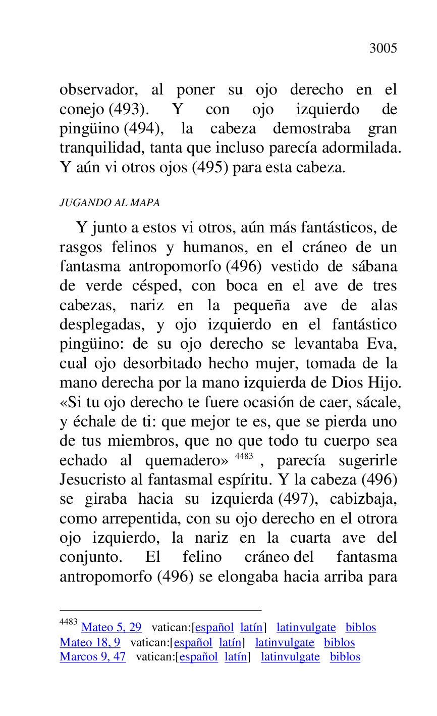 
observador, al poner su ojo derecho en el 
conejo (493). Y con ojo izquierdo de 
pingüino (494), la cabeza demostraba gran 
tranquilidad, tanta que incluso parecía adormilada. 
Y aún vi otros ojos (495) para esta cabeza. 

JUGANDO AL MAPA 

Y junto a estos vi otros, aún más fantásticos, de 
rasgos felinos y humanos, en el cráneo de un 
fantasma antropomorfo (496) vestido de sábana 
de verde césped, con boca en el ave de tres 
cabezas, nariz en la pequeña ave de alas 
desplegadas, y ojo izquierdo en el fantástico 
pingüino: de su ojo derecho se levantaba Eva, 
cual ojo desorbitado hecho mujer, tomada de la 
mano derecha por la mano izquierda de Dios Hijo. 
«Si tu ojo derecho te fuere ocasión de caer, sácale, 
y échale de ti: que mejor te es, que se pierda uno 
de tus miembros, que no que todo tu cuerpo sea 
echado al quemadero» 4483, parecía sugerirle 
Jesucristo al fantasmal espíritu. Y la cabeza (496) 
se giraba hacia su izquierda (497), cabizbaja, 
como arrepentida, con su ojo derecho en el otrora 
ojo izquierdo, la nariz en la cuarta ave del 
conjunto. El felino cráneo del fantasma 
antropomorfo (496) se elongaba hacia arriba para 

4483 Mateo 5, 29 vatican:[español latín] latinvulgate biblos 

Mateo 18, 9 vatican:[español latín] latinvulgate biblos 

Marcos 9, 47 vatican:[español latín] latinvulgate biblos 


