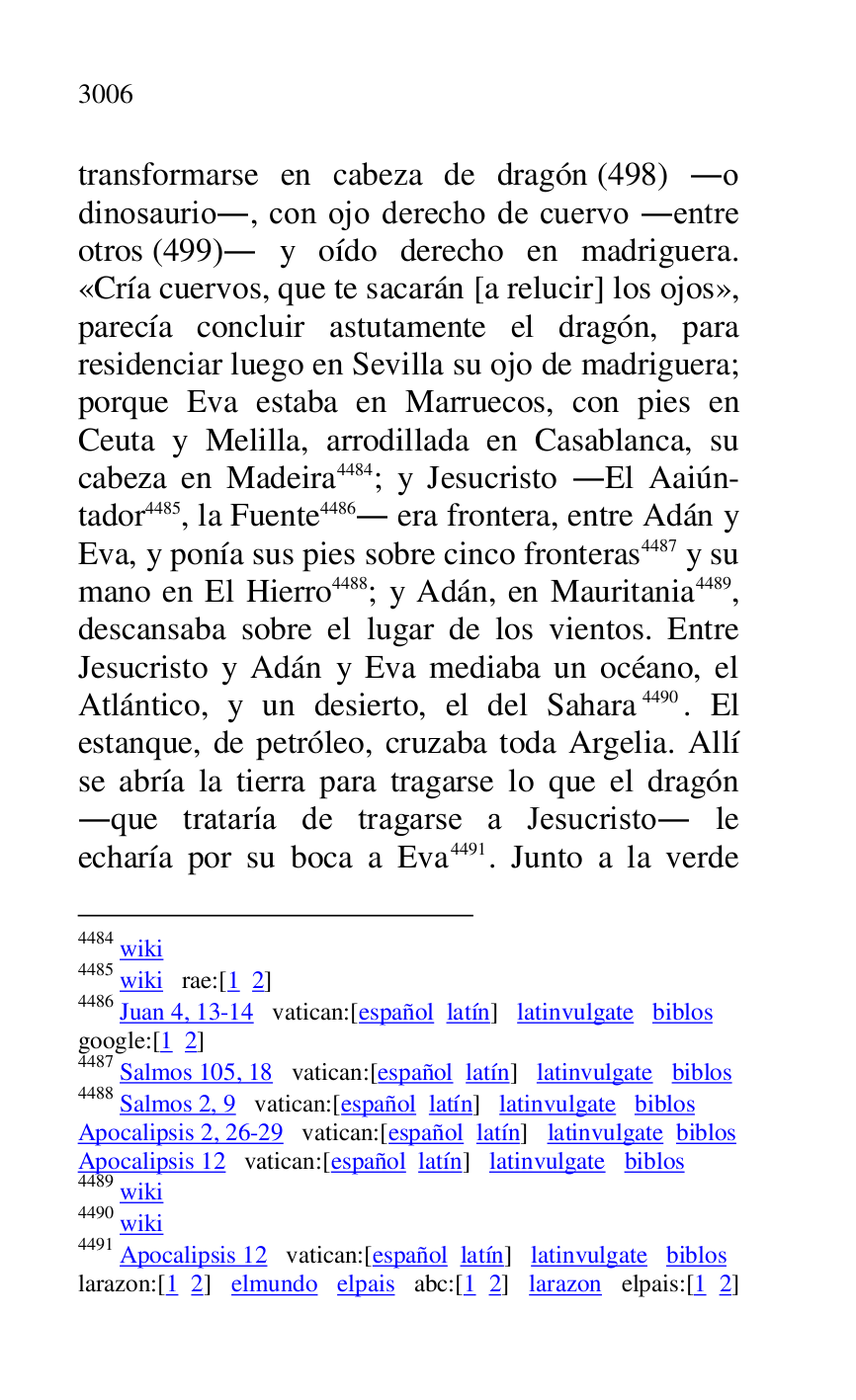 
transformarse en cabeza de dragón (498) .o 
dinosaurio., con ojo derecho de cuervo .entre 
otros (499). y oído derecho en madriguera. 
«Cría cuervos, que te sacarán [a relucir] los ojos», 
parecía concluir astutamente el dragón, para 
residenciar luego en Sevilla su ojo de madriguera; 
porque Eva estaba en Marruecos, con pies en 
Ceuta y Melilla, arrodillada en Casablanca, su 
cabeza en Madeira 4484; y Jesucristo .El Aaiún-
tador 4485, la Fuente 4486. era frontera, entre Adán y 
Eva, y ponía sus pies sobre cinco fronteras 4487 y su 
mano en El Hierro 4488; y Adán, en Mauritania 4489, 
descansaba sobre el lugar de los vientos. Entre 
Jesucristo y Adán y Eva mediaba un océano, el 
Atlántico, y un desierto, el del Sahara 4490. El 
estanque, de petróleo, cruzaba toda Argelia. Allí 
se abría la tierra para tragarse lo que el dragón 
.que trataría de tragarse a Jesucristo. le 
echaría por su boca a Eva 4491. Junto a la verde 

4484 wiki 

4485 wiki rae:[1 2] 

4486 Juan 4, 13-14 vatican:[español latín] latinvulgate biblos 

google:[1 2] 

4487 Salmos 105, 18 vatican:[español latín] latinvulgate biblos 

4488 Salmos 2, 9 vatican:[español latín] latinvulgate biblos 

Apocalipsis 2, 26-29 vatican:[español latín] latinvulgate biblos 

Apocalipsis 12 vatican:[español latín] latinvulgate biblos 

4489 wiki 

4490 wiki 

4491 Apocalipsis 12 vatican:[español latín] latinvulgate biblos 

larazon:[1 2] elmundo elpais abc:[1 2] larazon elpais:[1 2] 


