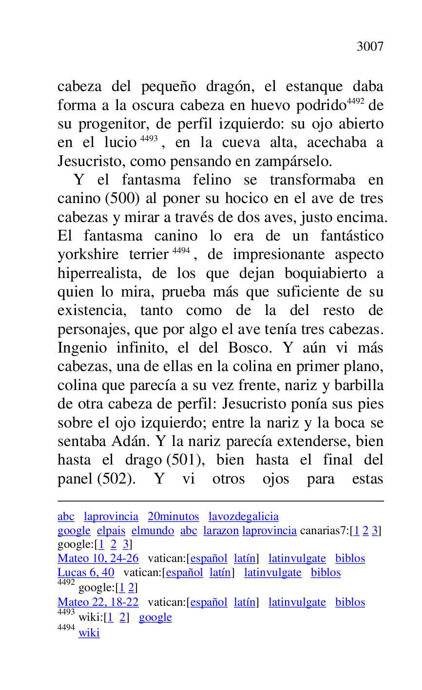 
abc laprovincia 20minutos lavozdegalicia 

google elpais elmundo abc larazon laprovincia canarias7:[1 2 3] 
google:[1 2 3] 

Mateo 10, 24-26 vatican:[español latín] latinvulgate biblos 

Lucas 6, 40 vatican:[español latín] latinvulgate biblos 

4492 google:[1 2] 

Mateo 22, 18-22 vatican:[español latín] latinvulgate biblos 

4493 wiki:[1 2] google 

4494 wiki 

cabeza del pequeño dragón, el estanque daba 
forma a la oscura cabeza en huevo podrido 4492 de 
su progenitor, de perfil izquierdo: su ojo abierto 
en el lucio 4493, en la cueva alta, acechaba a 
Jesucristo, como pensando en zampárselo. 

Y el fantasma felino se transformaba en 
canino (500) al poner su hocico en el ave de tres 
cabezas y mirar a través de dos aves, justo encima. 
El fantasma canino lo era de un fantástico 
yorkshire terrier 4494, de impresionante aspecto 
hiperrealista, de los que dejan boquiabierto a 
quien lo mira, prueba más que suficiente de su 
existencia, tanto como de la del resto de 
personajes, que por algo el ave tenía tres cabezas. 
Ingenio infinito, el del Bosco. Y aún vi más 
cabezas, una de ellas en la colina en primer plano, 
colina que parecía a su vez frente, nariz y barbilla 
de otra cabeza de perfil: Jesucristo ponía sus pies 
sobre el ojo izquierdo; entre la nariz y la boca se 
sentaba Adán. Y la nariz parecía extenderse, bien 
hasta el drago (501), bien hasta el final del 
panel (502). Y vi otros ojos para estas 


