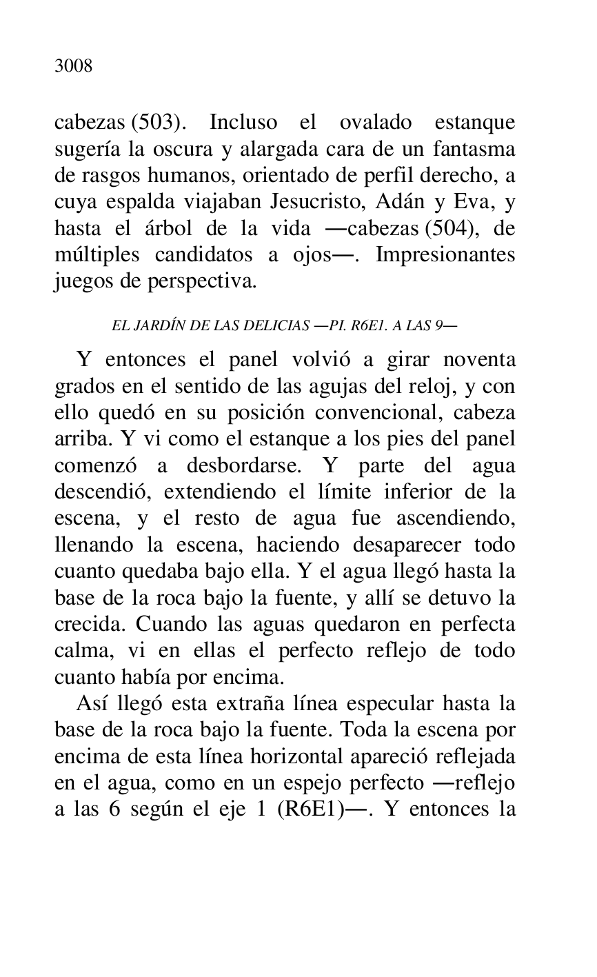 
cabezas (503). Incluso el ovalado estanque 
sugería la oscura y alargada cara de un fantasma 
de rasgos humanos, orientado de perfil derecho, a 
cuya espalda viajaban Jesucristo, Adán y Eva, y 
hasta el árbol de la vida .cabezas (504), de 
múltiples candidatos a ojos.. Impresionantes 
juegos de perspectiva. 

EL JARDÍN DE LAS DELICIAS .PI. R6E1. A LAS 9. 
Y entonces el panel volvió a girar noventa 
grados en el sentido de las agujas del reloj, y con 
ello quedó en su posición convencional, cabeza 
arriba. Y vi como el estanque a los pies del panel 
comenzó a desbordarse. Y parte del agua 
descendió, extendiendo el límite inferior de la 
escena, y el resto de agua fue ascendiendo, 
llenando la escena, haciendo desaparecer todo 
cuanto quedaba bajo ella. Y el agua llegó hasta la 
base de la roca bajo la fuente, y allí se detuvo la 
crecida. Cuando las aguas quedaron en perfecta 
calma, vi en ellas el perfecto reflejo de todo 
cuanto había por encima. 

Así llegó esta extraña línea especular hasta la 
base de la roca bajo la fuente. Toda la escena por 
encima de esta línea horizontal apareció reflejada 
en el agua, como en un espejo perfecto .reflejo 
a las 6 según el eje 1 (R6E1).. Y entonces la 

