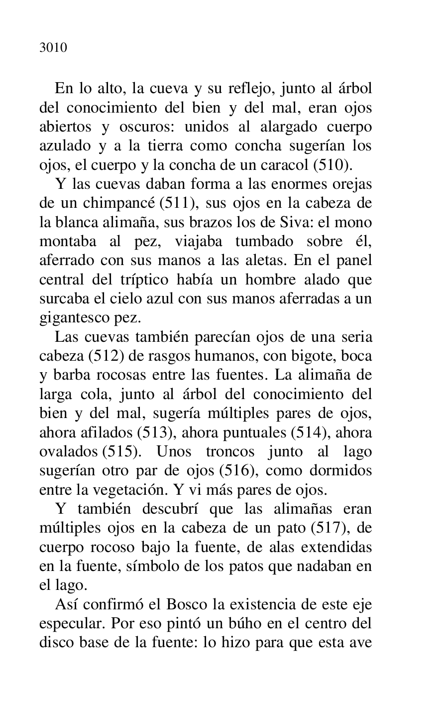 
En lo alto, la cueva y su reflejo, junto al árbol 
del conocimiento del bien y del mal, eran ojos 
abiertos y oscuros: unidos al alargado cuerpo 
azulado y a la tierra como concha sugerían los 
ojos, el cuerpo y la concha de un caracol (510). 

Y las cuevas daban forma a las enormes orejas 
de un chimpancé (511), sus ojos en la cabeza de 
la blanca alimaña, sus brazos los de Siva: el mono 
montaba al pez, viajaba tumbado sobre él, 
aferrado con sus manos a las aletas. En el panel 
central del tríptico había un hombre alado que 
surcaba el cielo azul con sus manos aferradas a un 
gigantesco pez. 

Las cuevas también parecían ojos de una seria 
cabeza (512) de rasgos humanos, con bigote, boca 
y barba rocosas entre las fuentes. La alimaña de 
larga cola, junto al árbol del conocimiento del 
bien y del mal, sugería múltiples pares de ojos, 
ahora afilados (513), ahora puntuales (514), ahora 
ovalados (515). Unos troncos junto al lago 
sugerían otro par de ojos (516), como dormidos 
entre la vegetación. Y vi más pares de ojos. 

Y también descubrí que las alimañas eran 
múltiples ojos en la cabeza de un pato (517), de 
cuerpo rocoso bajo la fuente, de alas extendidas 
en la fuente, símbolo de los patos que nadaban en 
el lago. 

Así confirmó el Bosco la existencia de este eje 
especular. Por eso pintó un búho en el centro del 
disco base de la fuente: lo hizo para que esta ave 


