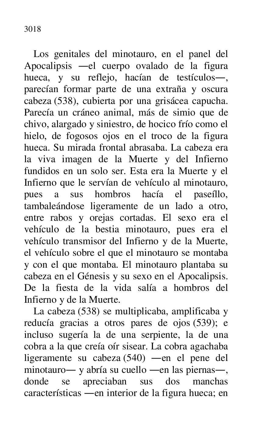 
Los genitales del minotauro, en el panel del 
Apocalipsis .el cuerpo ovalado de la figura 
hueca, y su reflejo, hacían de testículos., 
parecían formar parte de una extraña y oscura 
cabeza (538), cubierta por una grisácea capucha. 
Parecía un cráneo animal, más de simio que de 
chivo, alargado y siniestro, de hocico frío como el 
hielo, de fogosos ojos en el troco de la figura 
hueca. Su mirada frontal abrasaba. La cabeza era 
la viva imagen de la Muerte y del Infierno 
fundidos en un solo ser. Esta era la Muerte y el 
Infierno que le servían de vehículo al minotauro, 
pues a sus hombros hacía el paseíllo, 
tambaleándose ligeramente de un lado a otro, 
entre rabos y orejas cortadas. El sexo era el 
vehículo de la bestia minotauro, pues era el 
vehículo transmisor del Infierno y de la Muerte, 
el vehículo sobre el que el minotauro se montaba 
y con el que montaba. El minotauro plantaba su 
cabeza en el Génesis y su sexo en el Apocalipsis. 
De la fiesta de la vida salía a hombros del 
Infierno y de la Muerte. 

La cabeza (538) se multiplicaba, amplificaba y 
reducía gracias a otros pares de ojos (539); e 
incluso sugería la de una serpiente, la de una 
cobra a la que creía oír sisear. La cobra agachaba 
ligeramente su cabeza (540) .en el pene del 
minotauro. y abría su cuello .en las piernas., 
donde se apreciaban sus dos manchas 
características .en interior de la figura hueca; en 


