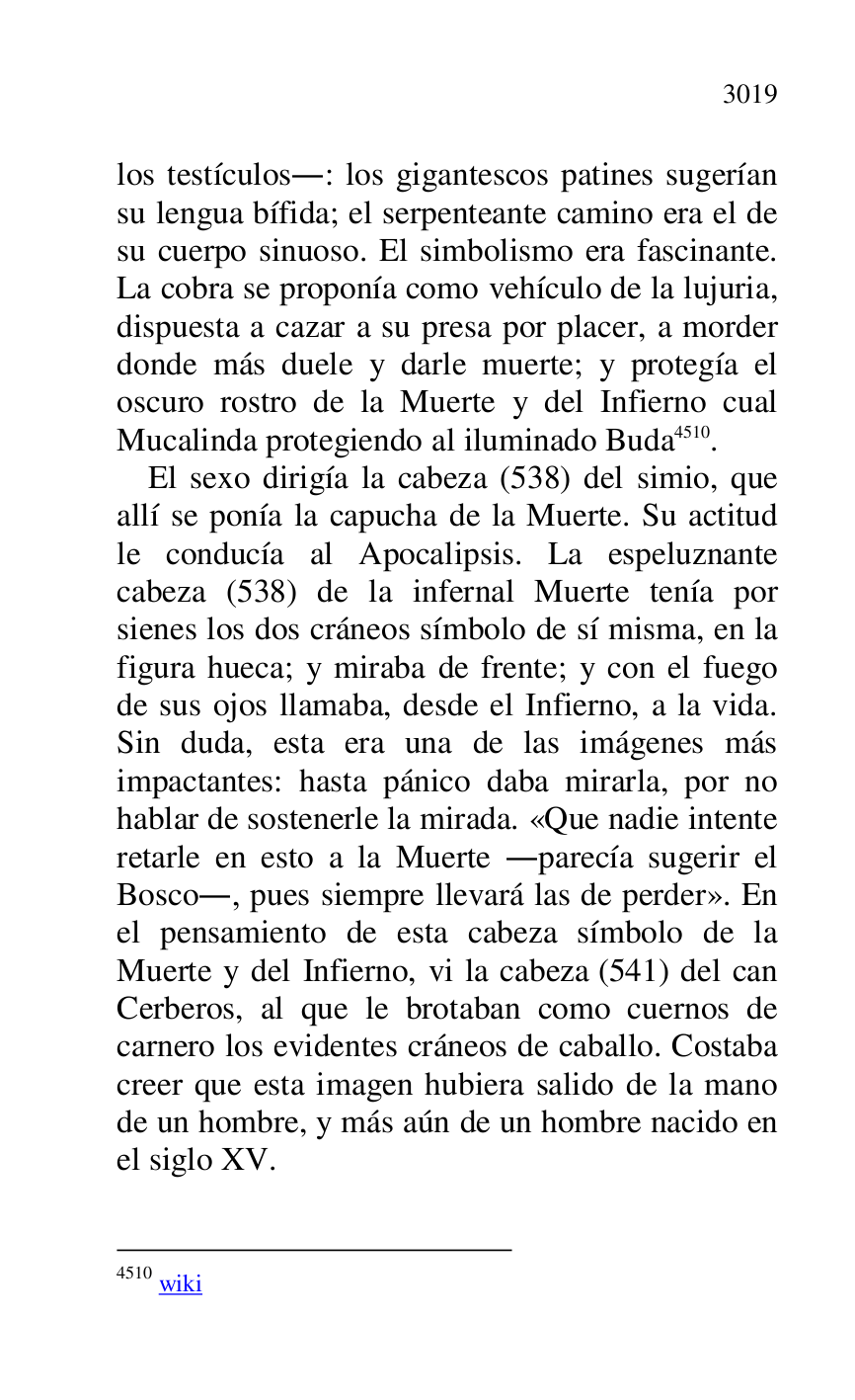 
los testículos.: los gigantescos patines sugerían 
su lengua bífida; el serpenteante camino era el de 
su cuerpo sinuoso. El simbolismo era fascinante. 
La cobra se proponía como vehículo de la lujuria, 
dispuesta a cazar a su presa por placer, a morder 
donde más duele y darle muerte; y protegía el 
oscuro rostro de la Muerte y del Infierno cual 
Mucalinda protegiendo al iluminado Buda 4510. 

4510 wiki 

El sexo dirigía la cabeza (538) del simio, que 
allí se ponía la capucha de la Muerte. Su actitud 
le conducía al Apocalipsis. La espeluznante 
cabeza (538) de la infernal Muerte tenía por 
sienes los dos cráneos símbolo de sí misma, en la 
figura hueca; y miraba de frente; y con el fuego 
de sus ojos llamaba, desde el Infierno, a la vida. 
Sin duda, esta era una de las imágenes más 
impactantes: hasta pánico daba mirarla, por no 
hablar de sostenerle la mirada. «Que nadie intente 
retarle en esto a la Muerte .parecía sugerir el 
Bosco., pues siempre llevará las de perder». En 
el pensamiento de esta cabeza símbolo de la 
Muerte y del Infierno, vi la cabeza (541) del can 
Cerberos, al que le brotaban como cuernos de 
carnero los evidentes cráneos de caballo. Costaba 
creer que esta imagen hubiera salido de la mano 
de un hombre, y más aún de un hombre nacido en 
el siglo XV. 


