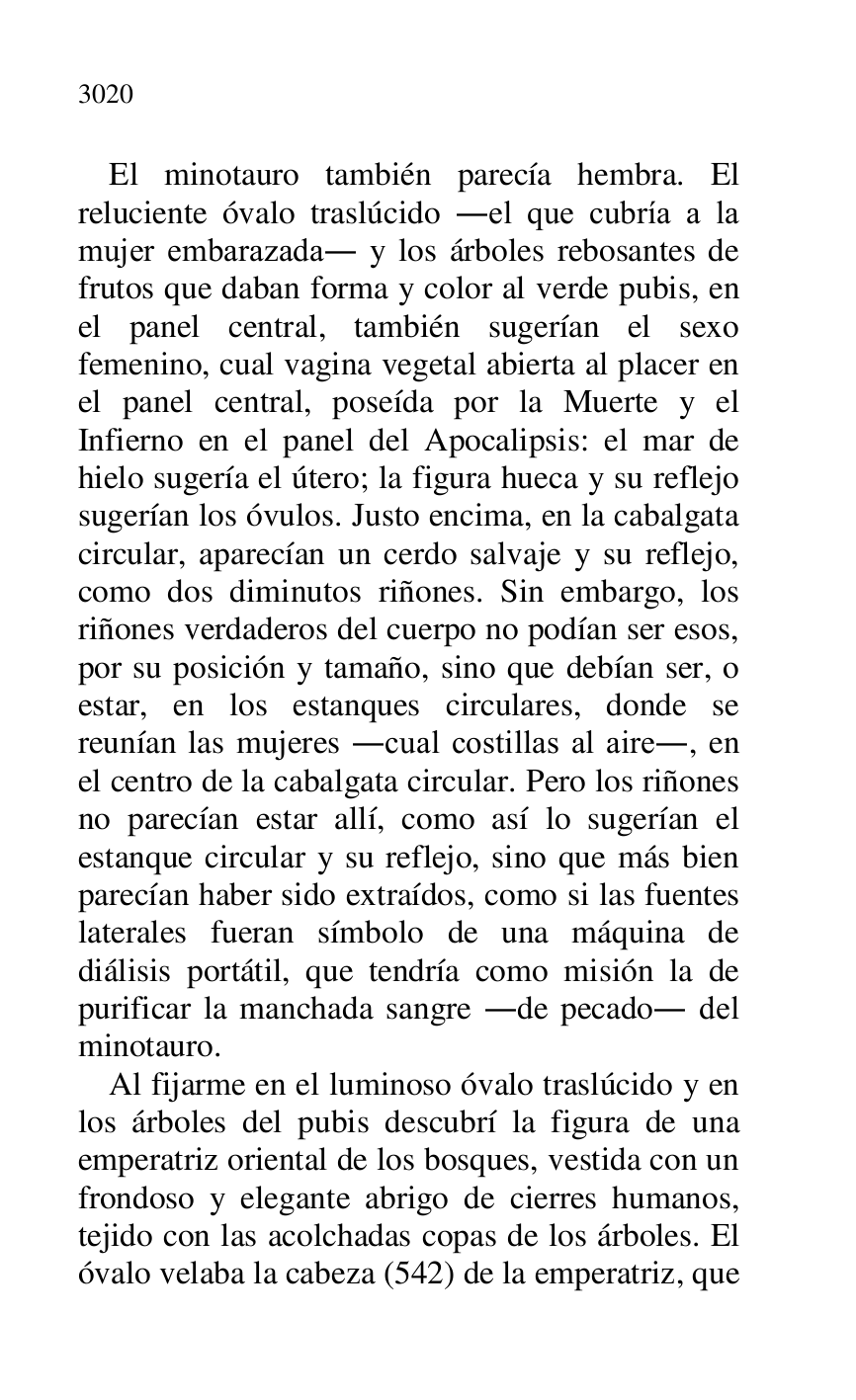 
El minotauro también parecía hembra. El 
reluciente óvalo traslúcido .el que cubría a la 
mujer embarazada. y los árboles rebosantes de 
frutos que daban forma y color al verde pubis, en 
el panel central, también sugerían el sexo 
femenino, cual vagina vegetal abierta al placer en 
el panel central, poseída por la Muerte y el 
Infierno en el panel del Apocalipsis: el mar de 
hielo sugería el útero; la figura hueca y su reflejo 
sugerían los óvulos. Justo encima, en la cabalgata 
circular, aparecían un cerdo salvaje y su reflejo, 
como dos diminutos riñones. Sin embargo, los 
riñones verdaderos del cuerpo no podían ser esos, 
por su posición y tamaño, sino que debían ser, o 
estar, en los estanques circulares, donde se 
reunían las mujeres .cual costillas al aire., en 
el centro de la cabalgata circular. Pero los riñones 
no parecían estar allí, como así lo sugerían el 
estanque circular y su reflejo, sino que más bien 
parecían haber sido extraídos, como si las fuentes 
laterales fueran símbolo de una máquina de 
diálisis portátil, que tendría como misión la de 
purificar la manchada sangre .de pecado. del 
minotauro. 

Al fijarme en el luminoso óvalo traslúcido y en 
los árboles del pubis descubrí la figura de una 
emperatriz oriental de los bosques, vestida con un 
frondoso y elegante abrigo de cierres humanos, 
tejido con las acolchadas copas de los árboles. El 
óvalo velaba la cabeza (542) de la emperatriz, que 


