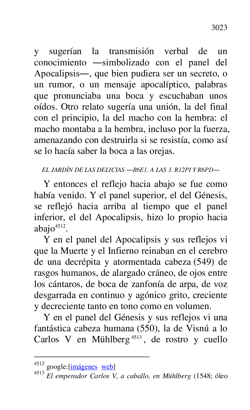 
y sugerían la transmisión verbal de un 
conocimiento .simbolizado con el panel del 
Apocalipsis., que bien pudiera ser un secreto, o 
un rumor, o un mensaje apocalíptico, palabras 
que pronunciaba una boca y escuchaban unos 
oídos. Otro relato sugería una unión, la del final 
con el principio, la del macho con la hembra: el 
macho montaba a la hembra, incluso por la fuerza, 
amenazando con destruirla si se resistía, como así 
se lo hacía saber la boca a las orejas. 

EL JARDÍN DE LAS DELICIAS .R6E1. A LAS 3. R12PI Y R6PD. 
Y entonces el reflejo hacia abajo se fue como 
había venido. Y el panel superior, el del Génesis, 
se reflejó hacia arriba al tiempo que el panel 
inferior, el del Apocalipsis, hizo lo propio hacia 
abajo 4512. 

4512 google:[imágenes web] 

4513 El emperador Carlos V, a caballo, en Mühlberg (1548; óleo 

Y en el panel del Apocalipsis y sus reflejos vi 
que la Muerte y el Infierno reinaban en el cerebro 
de una decrépita y atormentada cabeza (549) de 
rasgos humanos, de alargado cráneo, de ojos entre 
los cántaros, de boca de zanfonía de arpa, de voz 
desgarrada en continuo y agónico grito, creciente 
y decreciente tanto en tono como en volumen. 

Y en el panel del Génesis y sus reflejos vi una 
fantástica cabeza humana (550), la de Visnú a lo 
Carlos V en Mühlberg 4513, de rostro y cuello 


