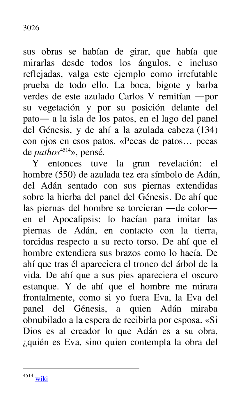 
sus obras se habían de girar, que había que 
mirarlas desde todos los ángulos, e incluso 
reflejadas, valga este ejemplo como irrefutable 
prueba de todo ello. La boca, bigote y barba 
verdes de este azulado Carlos V remitían .por 
su vegetación y por su posición delante del 
pato. a la isla de los patos, en el lago del panel 
del Génesis, y de ahí a la azulada cabeza (134) 
con ojos en esos patos. «Pecas de patos… pecas 
de pathos 4514», pensé. 

4514 wiki 

Y entonces tuve la gran revelación: el 
hombre (550) de azulada tez era símbolo de Adán, 
del Adán sentado con sus piernas extendidas 
sobre la hierba del panel del Génesis. De ahí que 
las piernas del hombre se torcieran .de color. 
en el Apocalipsis: lo hacían para imitar las 
piernas de Adán, en contacto con la tierra, 
torcidas respecto a su recto torso. De ahí que el 
hombre extendiera sus brazos como lo hacía. De 
ahí que tras él apareciera el tronco del árbol de la 
vida. De ahí que a sus pies apareciera el oscuro 
estanque. Y de ahí que el hombre me mirara 
frontalmente, como si yo fuera Eva, la Eva del 
panel del Génesis, a quien Adán miraba 
obnubilado a la espera de recibirla por esposa. «Si 
Dios es al creador lo que Adán es a su obra, 
¿quién es Eva, sino quien contempla la obra del 


