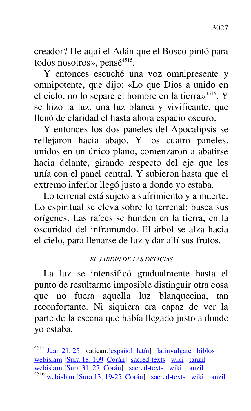 
creador? He aquí el Adán que el Bosco pintó para 
todos nosotros», pensé 4515. 

4515 Juan 21, 25 vatican:[español latín] latinvulgate biblos 

webislam:[Sura 18, 109 Corán] sacred-texts wiki tanzil 

webislam:[Sura 31, 27 Corán] sacred-texts wiki tanzil 

4516 webislam:[Sura 13, 19-25 Corán] sacred-texts wiki tanzil 

Y entonces escuché una voz omnipresente y 
omnipotente, que dijo: «Lo que Dios a unido en 
el cielo, no lo separe el hombre en la tierra» 4516. Y 
se hizo la luz, una luz blanca y vivificante, que 
llenó de claridad el hasta ahora espacio oscuro. 

Y entonces los dos paneles del Apocalipsis se 
reflejaron hacia abajo. Y los cuatro paneles, 
unidos en un único plano, comenzaron a abatirse 
hacia delante, girando respecto del eje que les 
unía con el panel central. Y subieron hasta que el 
extremo inferior llegó justo a donde yo estaba. 

Lo terrenal está sujeto a sufrimiento y a muerte. 
Lo espiritual se eleva sobre lo terrenal: busca sus 
orígenes. Las raíces se hunden en la tierra, en la 
oscuridad del inframundo. El árbol se alza hacia 
el cielo, para llenarse de luz y dar allí sus frutos. 

EL JARDÍN DE LAS DELICIAS 

La luz se intensificó gradualmente hasta el 
punto de resultarme imposible distinguir otra cosa 
que no fuera aquella luz blanquecina, tan 
reconfortante. Ni siquiera era capaz de ver la 
parte de la escena que había llegado justo a donde 
yo estaba. 


