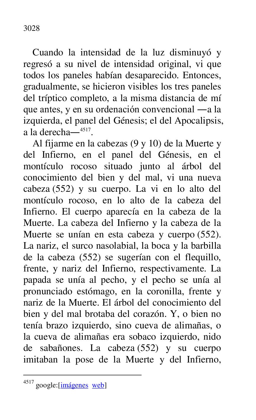 
Cuando la intensidad de la luz disminuyó y 
regresó a su nivel de intensidad original, vi que 
todos los paneles habían desaparecido. Entonces, 
gradualmente, se hicieron visibles los tres paneles 
del tríptico completo, a la misma distancia de mí 
que antes, y en su ordenación convencional .a la 
izquierda, el panel del Génesis; el del Apocalipsis, 
a la derecha.4517. 

4517 google:[imágenes web] 

Al fijarme en la cabezas (9 y 10) de la Muerte y 
del Infierno, en el panel del Génesis, en el 
montículo rocoso situado junto al árbol del 
conocimiento del bien y del mal, vi una nueva 
cabeza (552) y su cuerpo. La vi en lo alto del 
montículo rocoso, en lo alto de la cabeza del 
Infierno. El cuerpo aparecía en la cabeza de la 
Muerte. La cabeza del Infierno y la cabeza de la 
Muerte se unían en esta cabeza y cuerpo (552). 
La nariz, el surco nasolabial, la boca y la barbilla 
de la cabeza (552) se sugerían con el flequillo, 
frente, y nariz del Infierno, respectivamente. La 
papada se unía al pecho, y el pecho se unía al 
pronunciado estómago, en la coronilla, frente y 
nariz de la Muerte. El árbol del conocimiento del 
bien y del mal brotaba del corazón. Y, o bien no 
tenía brazo izquierdo, sino cueva de alimañas, o 
la cueva de alimañas era sobaco izquierdo, nido 
de sabañones. La cabeza (552) y su cuerpo 
imitaban la pose de la Muerte y del Infierno, 


