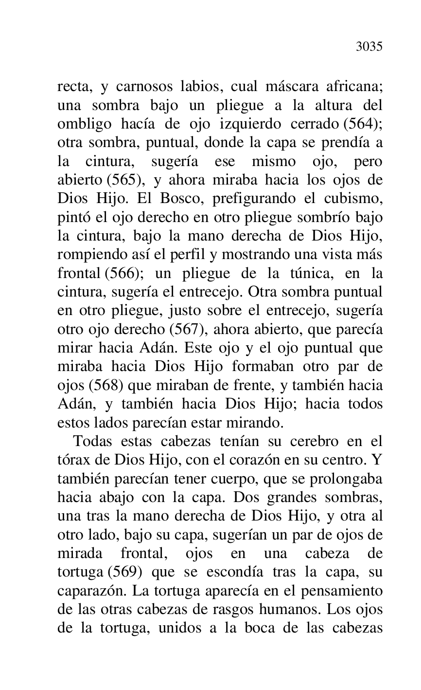 
recta, y carnosos labios, cual máscara africana; 
una sombra bajo un pliegue a la altura del 
ombligo hacía de ojo izquierdo cerrado (564); 
otra sombra, puntual, donde la capa se prendía a 
la cintura, sugería ese mismo ojo, pero 
abierto (565), y ahora miraba hacia los ojos de 
Dios Hijo. El Bosco, prefigurando el cubismo, 
pintó el ojo derecho en otro pliegue sombrío bajo 
la cintura, bajo la mano derecha de Dios Hijo, 
rompiendo así el perfil y mostrando una vista más 
frontal (566); un pliegue de la túnica, en la 
cintura, sugería el entrecejo. Otra sombra puntual 
en otro pliegue, justo sobre el entrecejo, sugería 
otro ojo derecho (567), ahora abierto, que parecía 
mirar hacia Adán. Este ojo y el ojo puntual que 
miraba hacia Dios Hijo formaban otro par de 
ojos (568) que miraban de frente, y también hacia 
Adán, y también hacia Dios Hijo; hacia todos 
estos lados parecían estar mirando. 

Todas estas cabezas tenían su cerebro en el 
tórax de Dios Hijo, con el corazón en su centro. Y 
también parecían tener cuerpo, que se prolongaba 
hacia abajo con la capa. Dos grandes sombras, 
una tras la mano derecha de Dios Hijo, y otra al 
otro lado, bajo su capa, sugerían un par de ojos de 
mirada frontal, ojos en una cabeza de 
tortuga (569) que se escondía tras la capa, su 
caparazón. La tortuga aparecía en el pensamiento 
de las otras cabezas de rasgos humanos. Los ojos 
de la tortuga, unidos a la boca de las cabezas 


