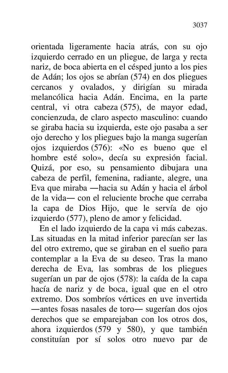 
orientada ligeramente hacia atrás, con su ojo 
izquierdo cerrado en un pliegue, de larga y recta 
nariz, de boca abierta en el césped junto a los pies 
de Adán; los ojos se abrían (574) en dos pliegues 
cercanos y ovalados, y dirigían su mirada 
melancólica hacia Adán. Encima, en la parte 
central, vi otra cabeza (575), de mayor edad, 
concienzuda, de claro aspecto masculino: cuando 
se giraba hacia su izquierda, este ojo pasaba a ser 
ojo derecho y los pliegues bajo la manga sugerían 
ojos izquierdos (576): «No es bueno que el 
hombre esté solo», decía su expresión facial. 
Quizá, por eso, su pensamiento dibujara una 
cabeza de perfil, femenina, radiante, alegre, una 
Eva que miraba .hacia su Adán y hacia el árbol 
de la vida. con el reluciente broche que cerraba 
la capa de Dios Hijo, que le servía de ojo 
izquierdo (577), pleno de amor y felicidad. 

En el lado izquierdo de la capa vi más cabezas. 
Las situadas en la mitad inferior parecían ser las 
del otro extremo, que se giraban en el sueño para 
contemplar a la Eva de su deseo. Tras la mano 
derecha de Eva, las sombras de los pliegues 
sugerían un par de ojos (578): la caída de la capa 
hacía de nariz y de boca, igual que en el otro 
extremo. Dos sombríos vértices en uve invertida 
.antes fosas nasales de toro. sugerían dos ojos 
derechos que se emparejaban con los otros dos, 
ahora izquierdos (579 y 580), y que también 
constituían por sí solos otro nuevo par de 


