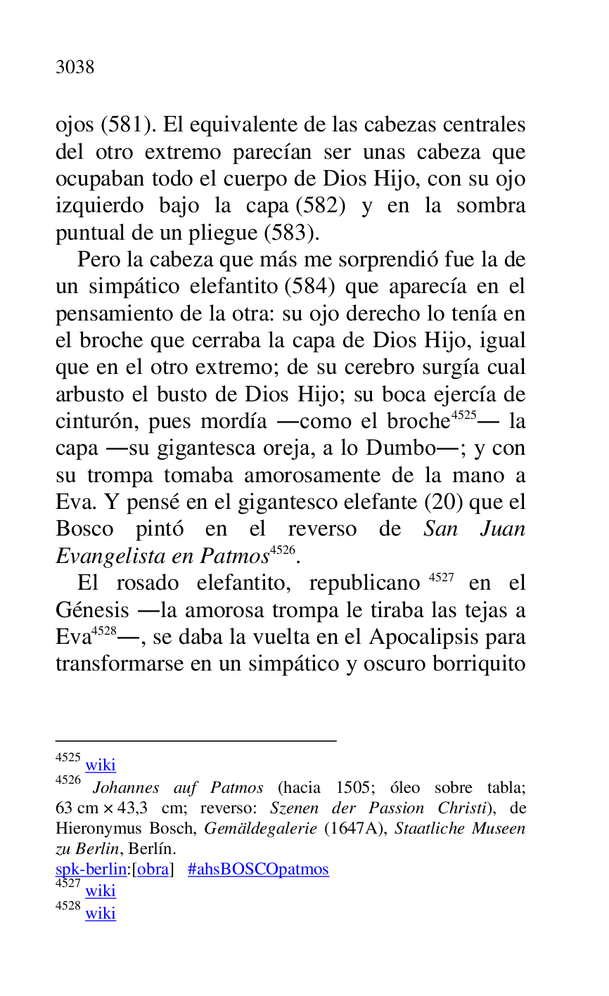 
ojos (581). El equivalente de las cabezas centrales 
del otro extremo parecían ser unas cabeza que 
ocupaban todo el cuerpo de Dios Hijo, con su ojo 
izquierdo bajo la capa (582) y en la sombra 
puntual de un pliegue (583). 

Pero la cabeza que más me sorprendió fue la de 
un simpático elefantito (584) que aparecía en el 
pensamiento de la otra: su ojo derecho lo tenía en 
el broche que cerraba la capa de Dios Hijo, igual 
que en el otro extremo; de su cerebro surgía cual 
arbusto el busto de Dios Hijo; su boca ejercía de 
cinturón, pues mordía .como el broche 4525. la 
capa .su gigantesca oreja, a lo Dumbo.; y con 
su trompa tomaba amorosamente de la mano a 
Eva. Y pensé en el gigantesco elefante (20) que el 
Bosco pintó en el reverso de San Juan 
Evangelista en Patmos 4526. 

4525 wiki 

4526 Johannes auf Patmos (hacia 1505; óleo sobre tabla; 
63 cm × 43,3 cm; reverso: Szenen der Passion Christi), de 
Hieronymus Bosch, Gemäldegalerie (1647A), Staatliche Museen 
zu Berlin, Berlín. 

spk-berlin:[obra] #ahsBOSCOpatmos 

4527 wiki 

4528 wiki 

El rosado elefantito, republicano 4527 en el 
Génesis .la amorosa trompa le tiraba las tejas a 
Eva 4528., se daba la vuelta en el Apocalipsis para 
transformarse en un simpático y oscuro borriquito 


