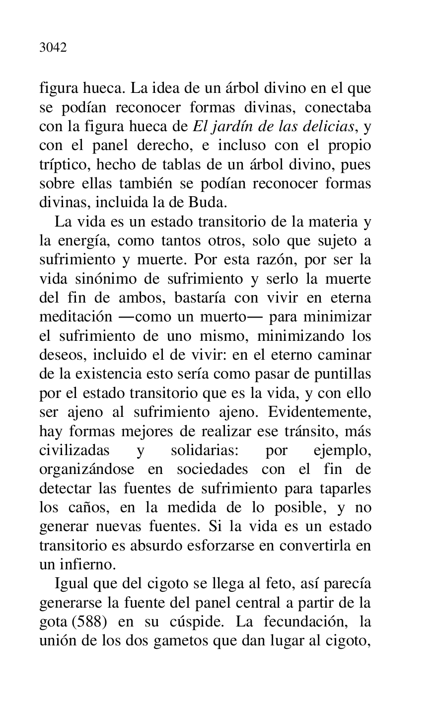 
figura hueca. La idea de un árbol divino en el que 
se podían reconocer formas divinas, conectaba 
con la figura hueca de El jardín de las delicias, y 
con el panel derecho, e incluso con el propio 
tríptico, hecho de tablas de un árbol divino, pues 
sobre ellas también se podían reconocer formas 
divinas, incluida la de Buda. 

La vida es un estado transitorio de la materia y 
la energía, como tantos otros, solo que sujeto a 
sufrimiento y muerte. Por esta razón, por ser la 
vida sinónimo de sufrimiento y serlo la muerte 
del fin de ambos, bastaría con vivir en eterna 
meditación .como un muerto. para minimizar 
el sufrimiento de uno mismo, minimizando los 
deseos, incluido el de vivir: en el eterno caminar 
de la existencia esto sería como pasar de puntillas 
por el estado transitorio que es la vida, y con ello 
ser ajeno al sufrimiento ajeno. Evidentemente, 
hay formas mejores de realizar ese tránsito, más 
civilizadas y solidarias: por ejemplo, 
organizándose en sociedades con el fin de 
detectar las fuentes de sufrimiento para taparles 
los caños, en la medida de lo posible, y no 
generar nuevas fuentes. Si la vida es un estado 
transitorio es absurdo esforzarse en convertirla en 
un infierno. 

Igual que del cigoto se llega al feto, así parecía 
generarse la fuente del panel central a partir de la 
gota (588) en su cúspide. La fecundación, la 
unión de los dos gametos que dan lugar al cigoto, 


