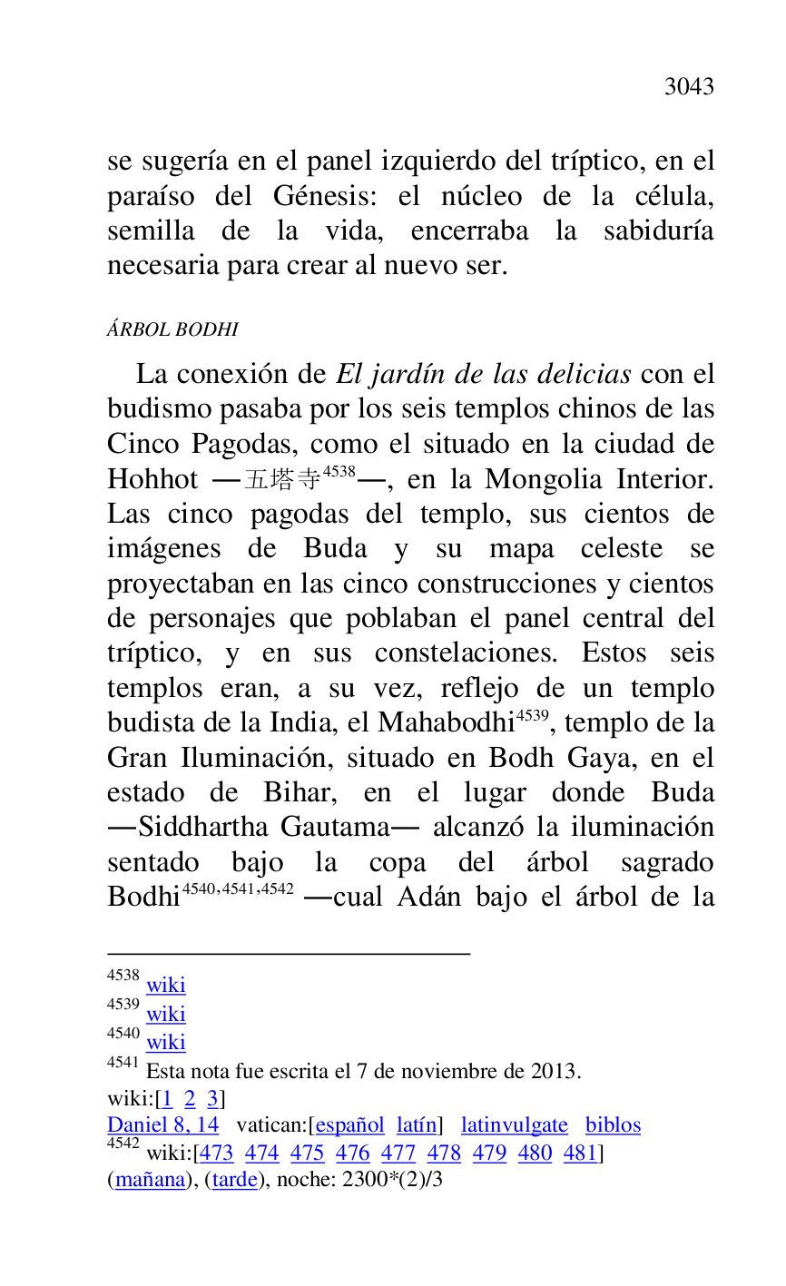 
se sugería en el panel izquierdo del tríptico, en el 
paraíso del Génesis: el núcleo de la célula, 
semilla de la vida, encerraba la sabiduría 
necesaria para crear al nuevo ser. 

ÁRBOL BODHI 

La conexión de El jardín de las delicias con el 
budismo pasaba por los seis templos chinos de las 
Cinco Pagodas, como el situado en la ciudad de 
Hohhot ....4538., en la Mongolia Interior. 
Las cinco pagodas del templo, sus cientos de 
imágenes de Buda y su mapa celeste se 
proyectaban en las cinco construcciones y cientos 
de personajes que poblaban el panel central del 
tríptico, y en sus constelaciones. Estos seis 
templos eran, a su vez, reflejo de un templo 
budista de la India, el Mahabodhi 4539, templo de la 
Gran Iluminación, situado en Bodh Gaya, en el 
estado de Bihar, en el lugar donde Buda 
.Siddhartha Gautama. alcanzó la iluminación 
sentado bajo la copa del árbol sagrado 
Bodhi 4540,4541,4542 .cual Adán bajo el árbol de la 

4538 wiki 

4539 wiki 

4540 wiki 

4541 Esta nota fue escrita el 7 de noviembre de 2013. 

wiki:[1 2 3] 

Daniel 8, 14 vatican:[español latín] latinvulgate biblos 

4542 wiki:[473 474 475 476 477 478 479 480 481] 

(mañana), (tarde), noche: 2300*(2)/3 


