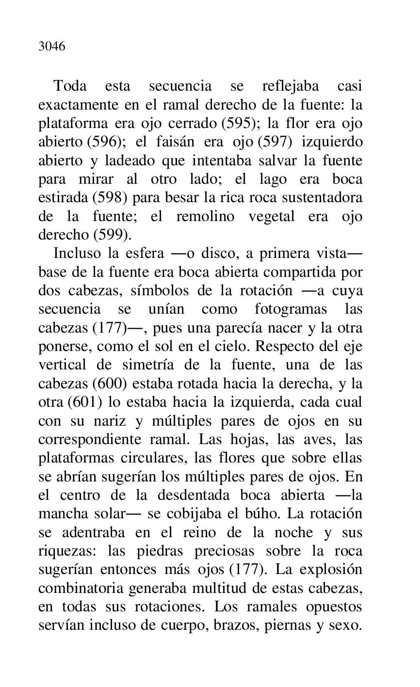 
Toda esta secuencia se reflejaba casi 
exactamente en el ramal derecho de la fuente: la 
plataforma era ojo cerrado (595); la flor era ojo 
abierto (596); el faisán era ojo (597) izquierdo 
abierto y ladeado que intentaba salvar la fuente 
para mirar al otro lado; el lago era boca 
estirada (598) para besar la rica roca sustentadora 
de la fuente; el remolino vegetal era ojo 
derecho (599). 

Incluso la esfera .o disco, a primera vista. 
base de la fuente era boca abierta compartida por 
dos cabezas, símbolos de la rotación .a cuya 
secuencia se unían como fotogramas las 
cabezas (177)., pues una parecía nacer y la otra 
ponerse, como el sol en el cielo. Respecto del eje 
vertical de simetría de la fuente, una de las 
cabezas (600) estaba rotada hacia la derecha, y la 
otra (601) lo estaba hacia la izquierda, cada cual 
con su nariz y múltiples pares de ojos en su 
correspondiente ramal. Las hojas, las aves, las 
plataformas circulares, las flores que sobre ellas 
se abrían sugerían los múltiples pares de ojos. En 
el centro de la desdentada boca abierta .la 
mancha solar. se cobijaba el búho. La rotación 
se adentraba en el reino de la noche y sus 
riquezas: las piedras preciosas sobre la roca 
sugerían entonces más ojos (177). La explosión 
combinatoria generaba multitud de estas cabezas, 
en todas sus rotaciones. Los ramales opuestos 
servían incluso de cuerpo, brazos, piernas y sexo. 


