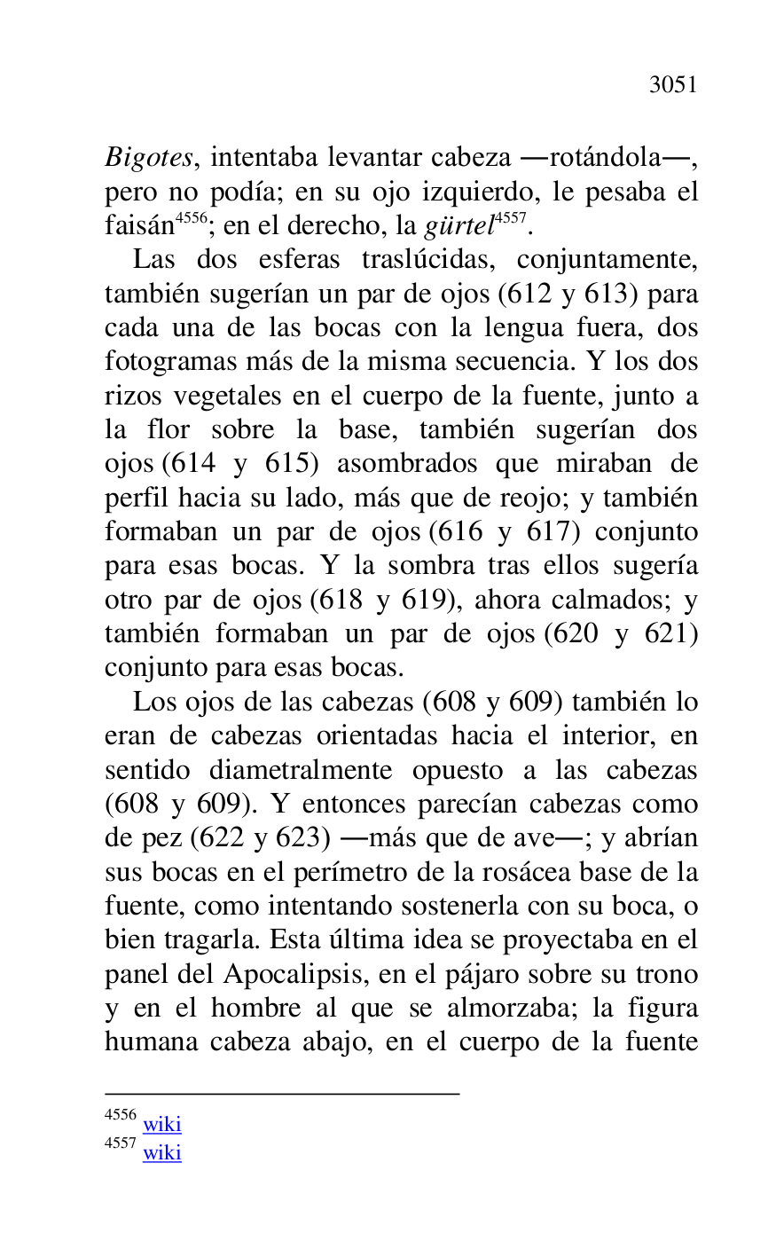 
Bigotes, intentaba levantar cabeza .rotándola., 
pero no podía; en su ojo izquierdo, le pesaba el 
faisán 4556; en el derecho, la gürtel 4557. 

4556 wiki 

4557 wiki 

Las dos esferas traslúcidas, conjuntamente, 
también sugerían un par de ojos (612 y 613) para 
cada una de las bocas con la lengua fuera, dos 
fotogramas más de la misma secuencia. Y los dos 
rizos vegetales en el cuerpo de la fuente, junto a 
la flor sobre la base, también sugerían dos 
ojos (614 y 615) asombrados que miraban de 
perfil hacia su lado, más que de reojo; y también 
formaban un par de ojos (616 y 617) conjunto 
para esas bocas. Y la sombra tras ellos sugería 
otro par de ojos (618 y 619), ahora calmados; y 
también formaban un par de ojos (620 y 621) 
conjunto para esas bocas. 

Los ojos de las cabezas (608 y 609) también lo 
eran de cabezas orientadas hacia el interior, en 
sentido diametralmente opuesto a las cabezas 
(608 y 609). Y entonces parecían cabezas como 
de pez (622 y 623) .más que de ave.; y abrían 
sus bocas en el perímetro de la rosácea base de la 
fuente, como intentando sostenerla con su boca, o 
bien tragarla. Esta última idea se proyectaba en el 
panel del Apocalipsis, en el pájaro sobre su trono 
y en el hombre al que se almorzaba; la figura 
humana cabeza abajo, en el cuerpo de la fuente 


