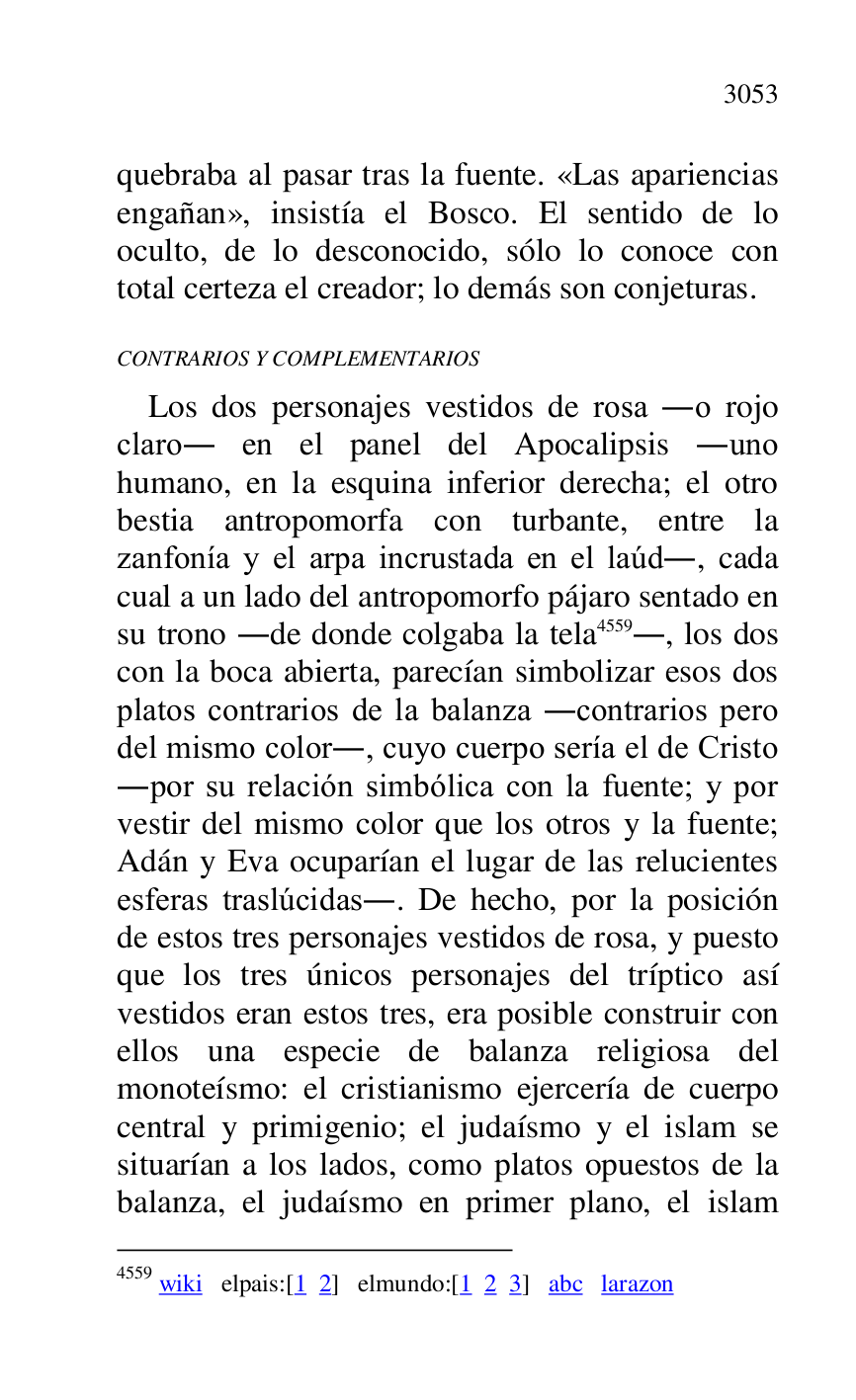 
quebraba al pasar tras la fuente. «Las apariencias 
engañan», insistía el Bosco. El sentido de lo 
oculto, de lo desconocido, sólo lo conoce con 
total certeza el creador; lo demás son conjeturas. 

CONTRARIOS Y COMPLEMENTARIOS 

Los dos personajes vestidos de rosa .o rojo 
claro. en el panel del Apocalipsis .uno 
humano, en la esquina inferior derecha; el otro 
bestia antropomorfa con turbante, entre la 
zanfonía y el arpa incrustada en el laúd., cada 
cual a un lado del antropomorfo pájaro sentado en 
su trono .de donde colgaba la tela 4559., los dos 
con la boca abierta, parecían simbolizar esos dos 
platos contrarios de la balanza .contrarios pero 
del mismo color., cuyo cuerpo sería el de Cristo 
.por su relación simbólica con la fuente; y por 
vestir del mismo color que los otros y la fuente; 
Adán y Eva ocuparían el lugar de las relucientes 
esferas traslúcidas.. De hecho, por la posición 
de estos tres personajes vestidos de rosa, y puesto 
que los tres únicos personajes del tríptico así 
vestidos eran estos tres, era posible construir con 
ellos una especie de balanza religiosa del 
monoteísmo: el cristianismo ejercería de cuerpo 
central y primigenio; el judaísmo y el islam se 
situarían a los lados, como platos opuestos de la 
balanza, el judaísmo en primer plano, el islam 

4559 wiki elpais:[1 2] elmundo:[1 2 3] abc larazon 


