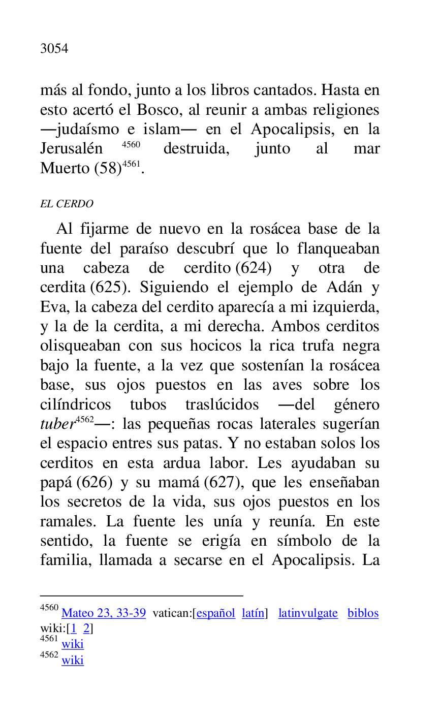 
más al fondo, junto a los libros cantados. Hasta en 
esto acertó el Bosco, al reunir a ambas religiones 
.judaísmo e islam. en el Apocalipsis, en la 
Jerusalén 4560 destruida, junto al mar 
Muerto (58) 4561. 

4560 Mateo 23, 33-39 vatican:[español latín] latinvulgate biblos 

wiki:[1 2] 

4561 wiki 

4562 wiki 

EL CERDO 

Al fijarme de nuevo en la rosácea base de la 
fuente del paraíso descubrí que lo flanqueaban 
una cabeza de cerdito (624) y otra de 
cerdita (625). Siguiendo el ejemplo de Adán y 
Eva, la cabeza del cerdito aparecía a mi izquierda, 
y la de la cerdita, a mi derecha. Ambos cerditos 
olisqueaban con sus hocicos la rica trufa negra 
bajo la fuente, a la vez que sostenían la rosácea 
base, sus ojos puestos en las aves sobre los 
cilíndricos tubos traslúcidos .del género 
tuber 4562.: las pequeñas rocas laterales sugerían 
el espacio entres sus patas. Y no estaban solos los 
cerditos en esta ardua labor. Les ayudaban su 
papá (626) y su mamá (627), que les enseñaban 
los secretos de la vida, sus ojos puestos en los 
ramales. La fuente les unía y reunía. En este 
sentido, la fuente se erigía en símbolo de la 
familia, llamada a secarse en el Apocalipsis. La 


