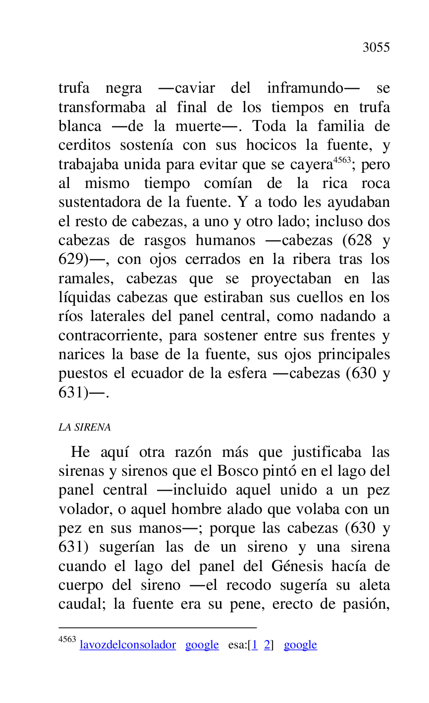 
trufa negra .caviar del inframundo. se 
transformaba al final de los tiempos en trufa 
blanca .de la muerte.. Toda la familia de 
cerditos sostenía con sus hocicos la fuente, y 
trabajaba unida para evitar que se cayera 4563; pero 
al mismo tiempo comían de la rica roca 
sustentadora de la fuente. Y a todo les ayudaban 
el resto de cabezas, a uno y otro lado; incluso dos 
cabezas de rasgos humanos .cabezas (628 y 
629)., con ojos cerrados en la ribera tras los 
ramales, cabezas que se proyectaban en las 
líquidas cabezas que estiraban sus cuellos en los 
ríos laterales del panel central, como nadando a 
contracorriente, para sostener entre sus frentes y 
narices la base de la fuente, sus ojos principales 
puestos el ecuador de la esfera .cabezas (630 y 
631).. 

4563 lavozdelconsolador google esa:[1 2] google 

LA SIRENA 

 He aquí otra razón más que justificaba las 
sirenas y sirenos que el Bosco pintó en el lago del 
panel central .incluido aquel unido a un pez 
volador, o aquel hombre alado que volaba con un 
pez en sus manos.; porque las cabezas (630 y 
631) sugerían las de un sireno y una sirena 
cuando el lago del panel del Génesis hacía de 
cuerpo del sireno .el recodo sugería su aleta 
caudal; la fuente era su pene, erecto de pasión, 


