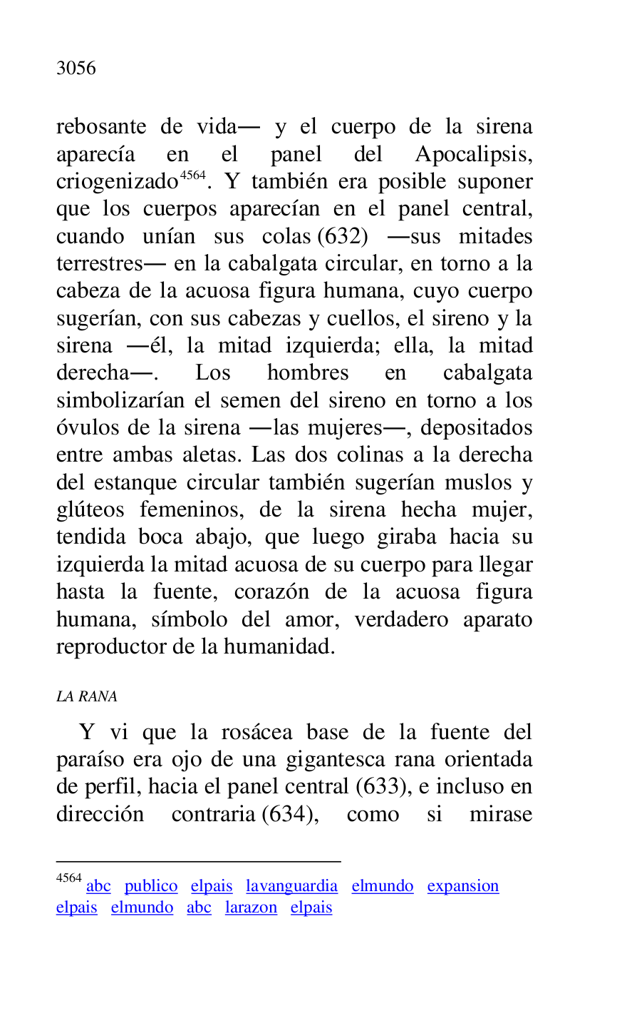 
rebosante de vida. y el cuerpo de la sirena 
aparecía en el panel del Apocalipsis, 
criogenizado 4564. Y también era posible suponer 
que los cuerpos aparecían en el panel central, 
cuando unían sus colas (632) .sus mitades 
terrestres. en la cabalgata circular, en torno a la 
cabeza de la acuosa figura humana, cuyo cuerpo 
sugerían, con sus cabezas y cuellos, el sireno y la 
sirena .él, la mitad izquierda; ella, la mitad 
derecha.. Los hombres en cabalgata 
simbolizarían el semen del sireno en torno a los 
óvulos de la sirena .las mujeres., depositados 
entre ambas aletas. Las dos colinas a la derecha 
del estanque circular también sugerían muslos y 
glúteos femeninos, de la sirena hecha mujer, 
tendida boca abajo, que luego giraba hacia su 
izquierda la mitad acuosa de su cuerpo para llegar 
hasta la fuente, corazón de la acuosa figura 
humana, símbolo del amor, verdadero aparato 
reproductor de la humanidad. 

4564 abc publico elpais lavanguardia elmundo expansion 

elpais elmundo abc larazon elpais 

 

LA RANA 

Y vi que la rosácea base de la fuente del 
paraíso era ojo de una gigantesca rana orientada 
de perfil, hacia el panel central (633), e incluso en 
dirección contraria (634), como si mirase 


