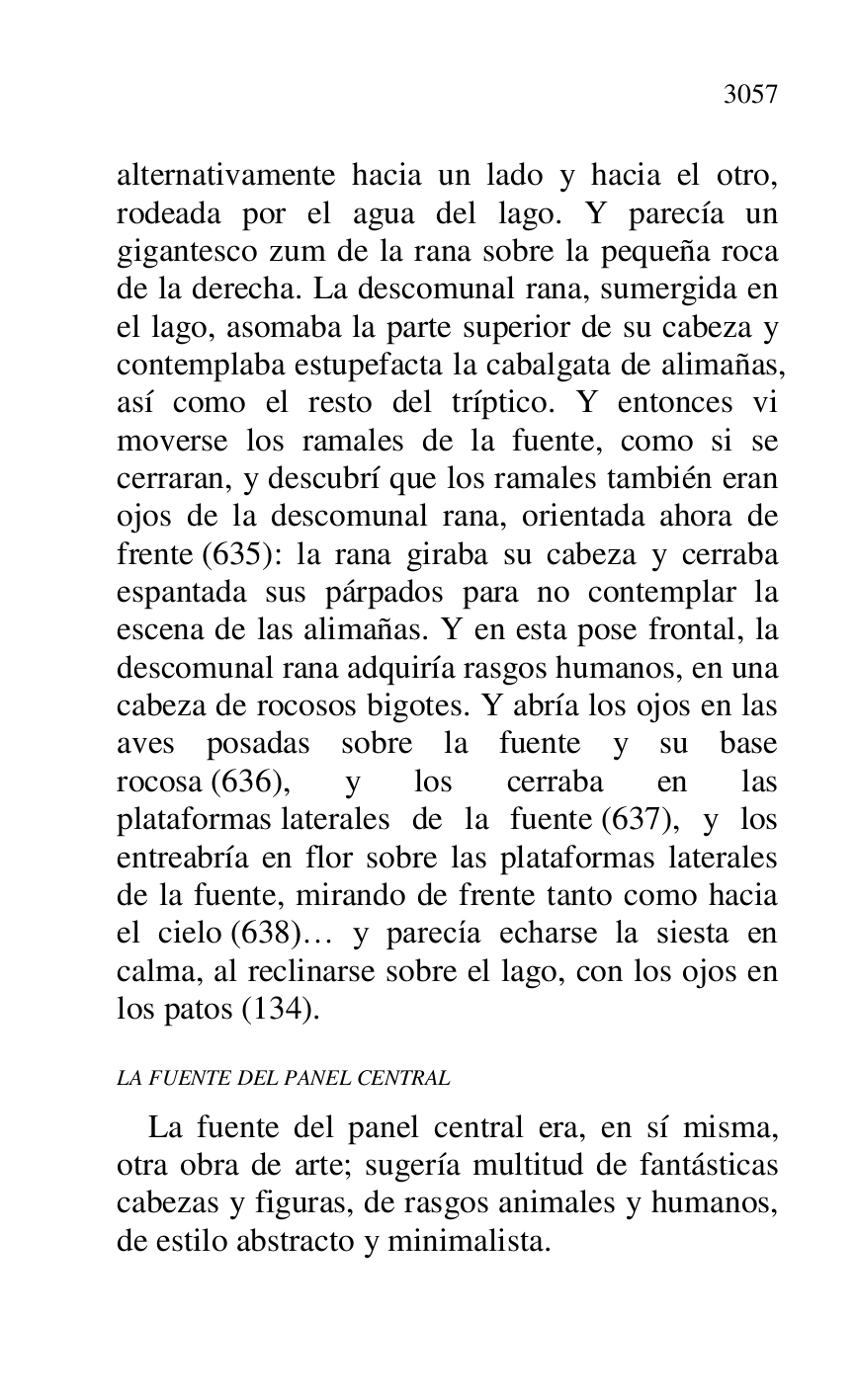 
alternativamente hacia un lado y hacia el otro, 
rodeada por el agua del lago. Y parecía un 
gigantesco zum de la rana sobre la pequeña roca 
de la derecha. La descomunal rana, sumergida en 
el lago, asomaba la parte superior de su cabeza y 
contemplaba estupefacta la cabalgata de alimañas, 
así como el resto del tríptico. Y entonces vi 
moverse los ramales de la fuente, como si se 
cerraran, y descubrí que los ramales también eran 
ojos de la descomunal rana, orientada ahora de 
frente (635): la rana giraba su cabeza y cerraba 
espantada sus párpados para no contemplar la 
escena de las alimañas. Y en esta pose frontal, la 
descomunal rana adquiría rasgos humanos, en una 
cabeza de rocosos bigotes. Y abría los ojos en las 
aves posadas sobre la fuente y su base 
rocosa (636), y los cerraba en las 
plataformas laterales de la fuente (637), y los 
entreabría en flor sobre las plataformas laterales 
de la fuente, mirando de frente tanto como hacia 
el cielo (638)… y parecía echarse la siesta en 
calma, al reclinarse sobre el lago, con los ojos en 
los patos (134). 

LA FUENTE DEL PANEL CENTRAL 

La fuente del panel central era, en sí misma, 
otra obra de arte; sugería multitud de fantásticas 
cabezas y figuras, de rasgos animales y humanos, 
de estilo abstracto y minimalista. 


