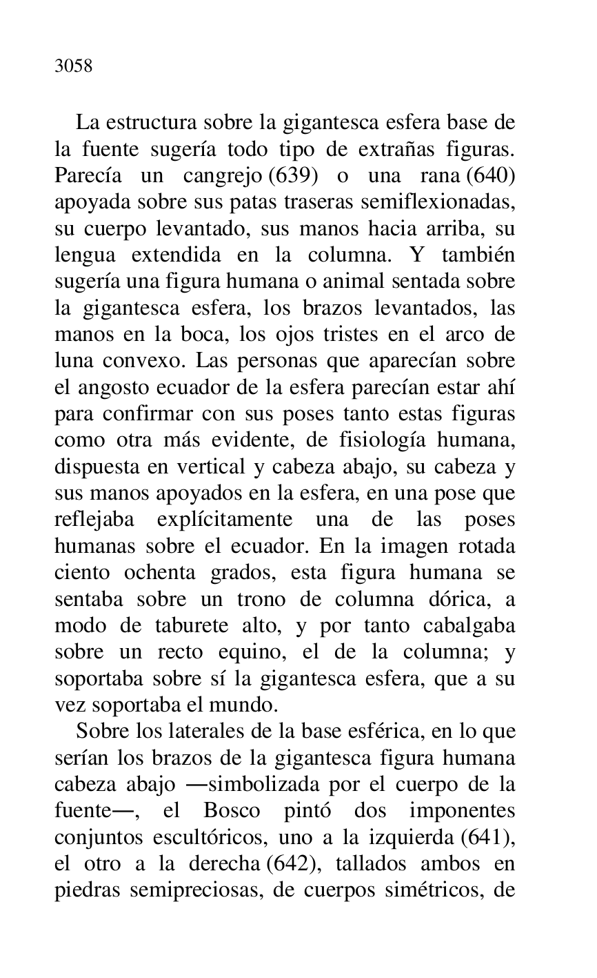 
La estructura sobre la gigantesca esfera base de 
la fuente sugería todo tipo de extrañas figuras. 
Parecía un cangrejo (639) o una rana (640) 
apoyada sobre sus patas traseras semiflexionadas, 
su cuerpo levantado, sus manos hacia arriba, su 
lengua extendida en la columna. Y también 
sugería una figura humana o animal sentada sobre 
la gigantesca esfera, los brazos levantados, las 
manos en la boca, los ojos tristes en el arco de 
luna convexo. Las personas que aparecían sobre 
el angosto ecuador de la esfera parecían estar ahí 
para confirmar con sus poses tanto estas figuras 
como otra más evidente, de fisiología humana, 
dispuesta en vertical y cabeza abajo, su cabeza y 
sus manos apoyados en la esfera, en una pose que 
reflejaba explícitamente una de las poses 
humanas sobre el ecuador. En la imagen rotada 
ciento ochenta grados, esta figura humana se 
sentaba sobre un trono de columna dórica, a 
modo de taburete alto, y por tanto cabalgaba 
sobre un recto equino, el de la columna; y 
soportaba sobre sí la gigantesca esfera, que a su 
vez soportaba el mundo. 

Sobre los laterales de la base esférica, en lo que 
serían los brazos de la gigantesca figura humana 
cabeza abajo .simbolizada por el cuerpo de la 
fuente., el Bosco pintó dos imponentes 
conjuntos escultóricos, uno a la izquierda (641), 
el otro a la derecha (642), tallados ambos en 
piedras semipreciosas, de cuerpos simétricos, de 


