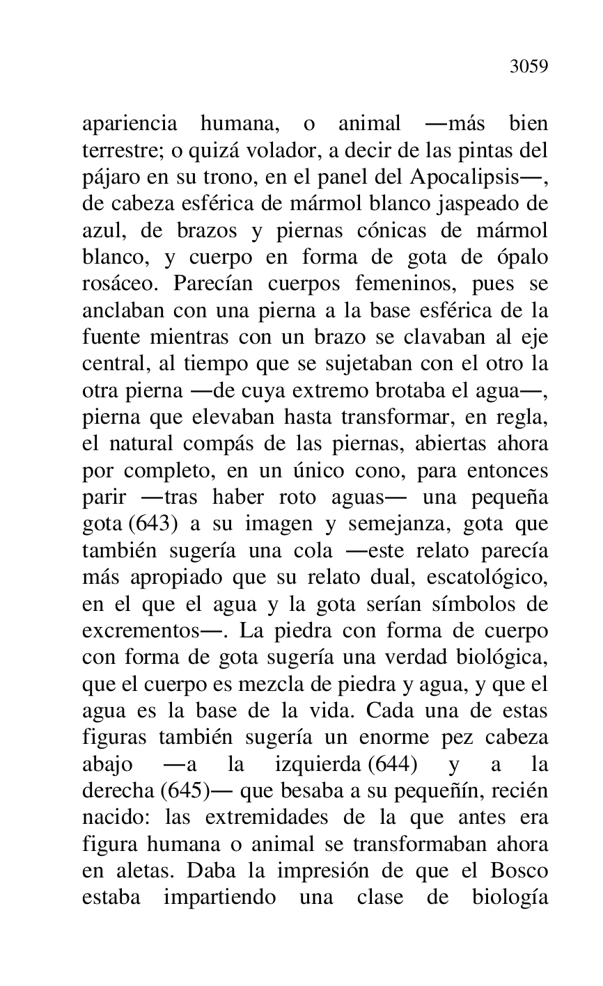 
apariencia humana, o animal .más bien 
terrestre; o quizá volador, a decir de las pintas del 
pájaro en su trono, en el panel del Apocalipsis., 
de cabeza esférica de mármol blanco jaspeado de 
azul, de brazos y piernas cónicas de mármol 
blanco, y cuerpo en forma de gota de ópalo 
rosáceo. Parecían cuerpos femeninos, pues se 
anclaban con una pierna a la base esférica de la 
fuente mientras con un brazo se clavaban al eje 
central, al tiempo que se sujetaban con el otro la 
otra pierna .de cuya extremo brotaba el agua., 
pierna que elevaban hasta transformar, en regla, 
el natural compás de las piernas, abiertas ahora 
por completo, en un único cono, para entonces 
parir .tras haber roto aguas. una pequeña 
gota (643) a su imagen y semejanza, gota que 
también sugería una cola .este relato parecía 
más apropiado que su relato dual, escatológico, 
en el que el agua y la gota serían símbolos de 
excrementos.. La piedra con forma de cuerpo 
con forma de gota sugería una verdad biológica, 
que el cuerpo es mezcla de piedra y agua, y que el 
agua es la base de la vida. Cada una de estas 
figuras también sugería un enorme pez cabeza 
abajo .a la izquierda (644) y a la 
derecha (645). que besaba a su pequeñín, recién 
nacido: las extremidades de la que antes era 
figura humana o animal se transformaban ahora 
en aletas. Daba la impresión de que el Bosco 
estaba impartiendo una clase de biología 



