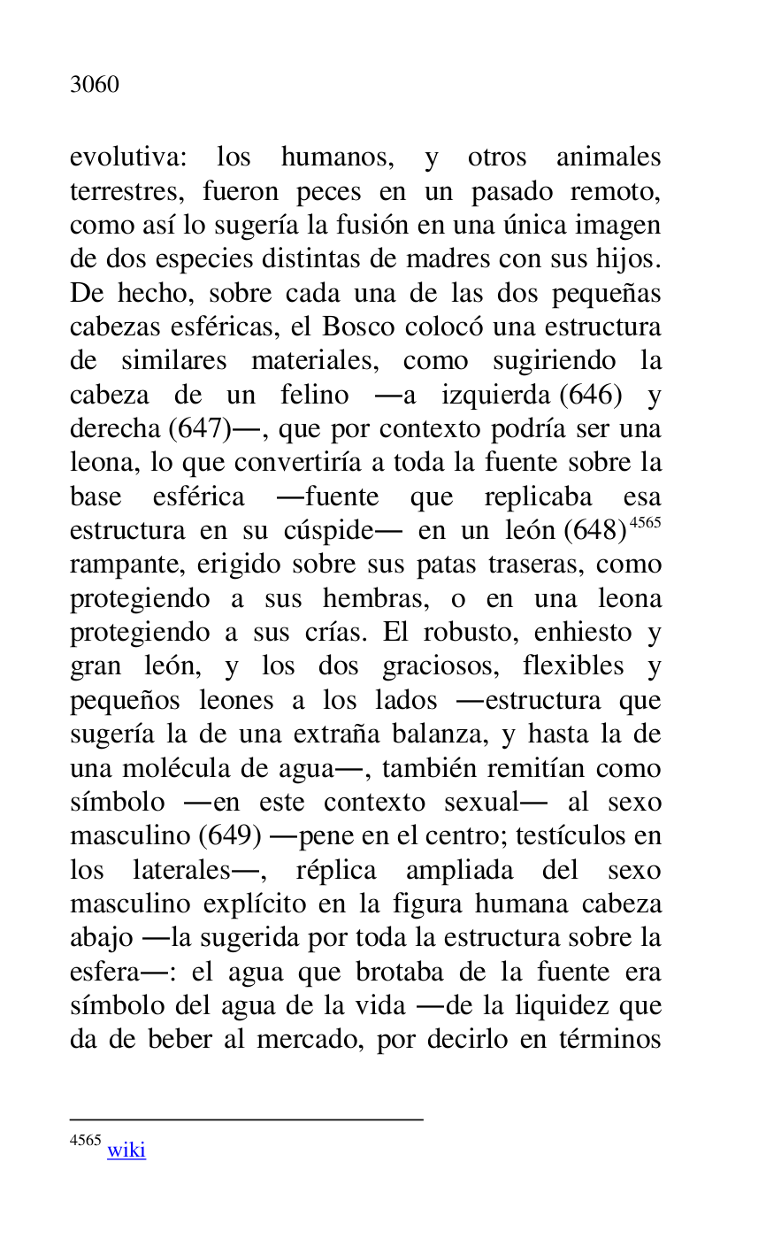 
evolutiva: los humanos, y otros animales 
terrestres, fueron peces en un pasado remoto, 
como así lo sugería la fusión en una única imagen 
de dos especies distintas de madres con sus hijos. 
De hecho, sobre cada una de las dos pequeñas 
cabezas esféricas, el Bosco colocó una estructura 
de similares materiales, como sugiriendo la 
cabeza de un felino .a izquierda (646) y 
derecha (647)., que por contexto podría ser una 
leona, lo que convertiría a toda la fuente sobre la 
base esférica .fuente que replicaba esa 
estructura en su cúspide. en un león (648) 4565 
rampante, erigido sobre sus patas traseras, como 
protegiendo a sus hembras, o en una leona 
protegiendo a sus crías. El robusto, enhiesto y 
gran león, y los dos graciosos, flexibles y 
pequeños leones a los lados .estructura que 
sugería la de una extraña balanza, y hasta la de 
una molécula de agua., también remitían como 
símbolo .en este contexto sexual. al sexo 
masculino (649) .pene en el centro; testículos en 
los laterales., réplica ampliada del sexo 
masculino explícito en la figura humana cabeza 
abajo .la sugerida por toda la estructura sobre la 
esfera.: el agua que brotaba de la fuente era 
símbolo del agua de la vida .de la liquidez que 
da de beber al mercado, por decirlo en términos 

4565 wiki 


