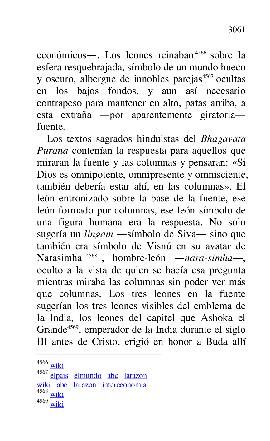 
económicos.. Los leones reinaban 4566 sobre la 
esfera resquebrajada, símbolo de un mundo hueco 
y oscuro, albergue de innobles parejas 4567 ocultas 
en los bajos fondos, y aun así necesario 
contrapeso para mantener en alto, patas arriba, a 
esta extraña .por aparentemente giratoria. 
fuente. 

4566 wiki 

4567 elpais elmundo abc larazon 

wiki abc larazon intereconomia 

4568 wiki 

4569 wiki 

Los textos sagrados hinduistas del Bhagavata 
Purana contenían la respuesta para aquellos que 
miraran la fuente y las columnas y pensaran: «Si 
Dios es omnipotente, omnipresente y omnisciente, 
también debería estar ahí, en las columnas». El 
león entronizado sobre la base de la fuente, ese 
león formado por columnas, ese león símbolo de 
una figura humana era la respuesta. No solo 
sugería un lingam .símbolo de Siva. sino que 
también era símbolo de Visnú en su avatar de 
Narasimha 4568, hombre-león .nara-simha., 
oculto a la vista de quien se hacía esa pregunta 
mientras miraba las columnas sin poder ver más 
que columnas. Los tres leones en la fuente 
sugerían los tres leones visibles del emblema de 
la India, los leones del capitel que Ashoka el 
Grande 4569, emperador de la India durante el siglo 
III antes de Cristo, erigió en honor a Buda allí 


